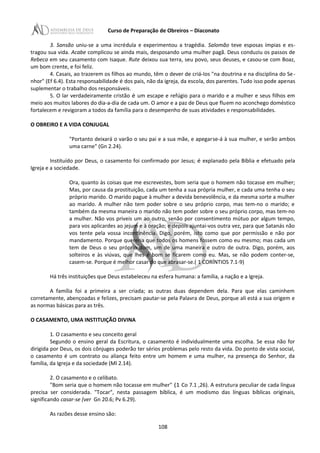 Curso de Preparação de Obreiros – Diaconato
3. Sansão uniu-se a uma incrédula e experimentou a tragédia. Salomão teve esposas ímpias e es-
tragou sua vida. Acabe complicou se ainda mais, desposando uma mulher pagã. Deus conduziu os passos de
Rebeca em seu casamento com Isaque. Rute deixou sua terra, seu povo, seus deuses, e casou-se com Boaz,
um bom crente, e foi feliz.
4. Casais, ao trazerem os filhos ao mundo, têm o dever de criá-Ios "na doutrina e na disciplina do Se-
nhor" (Ef 6.4). Esta responsabilidade é dos pais, não da igreja, da escola, dos parentes. Tudo isso pode apenas
suplementar o trabalho dos responsáveis.
5. O lar verdadeiramente cristão é um escape e refúgio para o marido e a mulher e seus filhos em
meio aos muitos labores do dia-a-dia de cada um. O amor e a paz de Deus que fluem no aconchego doméstico
fortalecem e revigoram a todos da família para o desempenho de suas atividades e responsabilidades.
O OBREIRO E A VIDA CONJUGAL
"Portanto deixará o varão o seu pai e a sua mãe, e apegarse-á à sua mulher, e serão ambos
uma carne" (Gn 2.24).
Instituído por Deus, o casamento foi confirmado por Jesus; é explanado pela Bíblia e efetuado pela
Igreja e a sociedade.
Ora, quanto às coisas que me escrevestes, bom seria que o homem não tocasse em mulher;
Mas, por causa da prostituição, cada um tenha a sua própria mulher, e cada uma tenha o seu
próprio marido. O marido pague à mulher a devida benevolência, e da mesma sorte a mulher
ao marido. A mulher não tem poder sobre o seu próprio corpo, mas tem-no o marido; e
também da mesma maneira o marido não tem poder sobre o seu próprio corpo, mas tem-no
a mulher. Não vos priveis um ao outro, senão por consentimento mútuo por algum tempo,
para vos aplicardes ao jejum e à oração; e depois ajuntai-vos outra vez, para que Satanás não
vos tente pela vossa incontinência. Digo, porém, isto como que por permissão e não por
mandamento. Porque quereria que todos os homens fossem como eu mesmo; mas cada um
tem de Deus o seu próprio dom, um de uma maneira e outro de outra. Digo, porém, aos
solteiros e às viúvas, que lhes é bom se ficarem como eu. Mas, se não podem conter-se,
casem-se. Porque é melhor casar do que abrasar-se.( 1 CORÍNTIOS 7.1-9)
Há três instituições que Deus estabeleceu na esfera humana: a família, a nação e a Igreja.
A família foi a primeira a ser criada; as outras duas dependem dela. Para que elas caminhem
corretamente, abençoadas e felizes, precisam pautar-se pela Palavra de Deus, porque ali está a sua origem e
as normas básicas para as três.
O CASAMENTO, UMA INSTITUIÇÃO DIVINA
1. O casamento e seu conceito geral
Segundo o ensino geral da Escritura, o casamento é individualmente uma escolha. Se essa não for
dirigida por Deus, os dois cônjuges poderão ter sérios problemas pelo resto da vida. Do ponto de vista social,
o casamento é um contrato ou aliança feito entre um homem e uma mulher, na presença do Senhor, da
família, da Igreja e da sociedade (Ml 2.14).
2. O casamento e o celibato.
"Bom seria que o homem não tocasse em mulher" (1 Co 7.1 ,26). A estrutura peculiar de cada língua
precisa ser considerada. "Tocar", nesta passagem bíblica, é um modismo das línguas bíblicas originais,
significando casar-se (ver Gn 20.6; Pv 6.29).
As razões desse ensino são:
108
 