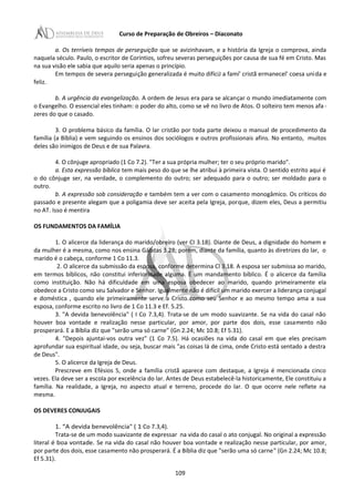 Curso de Preparação de Obreiros – Diaconato
a. Os terríveis tempos de perseguição que se avizinhavam, e a história da Igreja o comprova, ainda
naquela século. Paulo, o escritor de Coríntios, sofreu severas perseguições por causa de sua fé em Cristo. Mas
na sua visão ele sabia que aquilo seria apenas o princípio.
Em tempos de severa perseguição generalizada é muito difíciJ a famí' cristã ermanecel' coesa unida e
feliz.
b. A urgência da evangelização. A ordem de Jesus era para se alcançar o mundo imediatamente com
o Evangelho. O essencial eles tinham: o poder do alto, como se vê no livro de Atos. O solteiro tem menos afa -
zeres do que o casado.
3. O problema básico da família. O lar cristão por toda parte deixou o manual de procedimento da
família (a Bíblia) e vem seguindo os ensinos dos sociólogos e outros profissionais afins. No entanto, muitos
deles são inimigos de Deus e de sua Palavra.
4. O cônjuge apropriado (1 Co 7.2). "Ter a sua própria mulher; ter o seu próprio marido".
a. Esta expressão bíblica tem mais peso do que se lhe atribui à primeira vista. O sentido estrito aqui é
o do cônjuge ser, na verdade, o complemento do outro; ser adequado para o outro; ser moldado para o
outro.
b. A expressão sob consideração e também tem a ver com o casamento monogâmico. Os críticos do
passado e presente alegam que a poligamia deve ser aceita pela Igreja, porque, dizem eles, Deus a permitiu
no AT. Isso é mentira
OS FUNDAMENTOS DA FAMÍLIA
1. O alicerce da liderança do marido/obreiro (ver CI 3.18). Diante de Deus, a dignidade do homem e
da mulher é a mesma, como nos ensina Gálatas 3.28; porém, diante da família, quanto às diretrizes do lar, o
marido é o cabeça, conforme 1 Co 11.3.
2. O alicerce da submissão da esposa, conforme determina Cl 3.18. A esposa ser submissa ao marido,
em termos bíblicos, não constitui inferioridade alguma. É um mandamento bíblico. É o alicerce da família
como instituição. Não há dificuldade em uma esposa obedecer ao marido, quando primeiramente ela
obedece a Cristo como seu Salvador e Senhor. Igualmente não é difícil um marido exercer a liderança conjugal
e doméstica , quando ele primeiramente serve a Cristo como seu Senhor e ao mesmo tempo ama a sua
esposa, conforme escrito no livro de 1 Co 11.3 e Ef. 5.25.
3. "A devida benevolência" ( I Co 7.3,4). Trata-se de um modo suavizante. Se na vida do casal não
houver boa vontade e realização nesse particular, por amor, por parte dos dois, esse casamento não
prosperará. E a Bíblia diz que "serão uma só carne” (Gn 2.24; Mc 10.8; Ef 5.31).
4. "Depois ajuntai-vos outra vez" (1 Co 7.5). Há ocasiões na vida do casal em que eles precisam
aprofundar sua espiritual idade, ou seja, buscar mais "as coisas lá de cima, onde Cristo está sentado a destra
de Deus".
5. O alicerce da Igreja de Deus.
Prescreve em Efésios 5, onde a família cristã aparece com destaque, a Igreja é mencionada cinco
vezes. Ela deve ser a escola por excelência do lar. Antes de Deus estabelecê-la historicamente, Ele constituiu a
família. Na realidade, a Igreja, no aspecto atual e terreno, procede do lar. O que ocorre nele reflete na
mesma.
OS DEVERES CONJUGAIS
1. “A devida benevolência" ( 1 Co 7.3,4).
Trata-se de um modo suavizante de expressar na vida do casal o ato conjugal. No original a expressão
literal é boa vontade. Se na vida do casal não houver boa vontade e realização nesse particular, por amor,
por parte dos dois, esse casamento não prosperará. É a Bíblia diz que "serão uma só carne" (Gn 2.24; Mc 10.8;
Ef 5.31).
109
 
