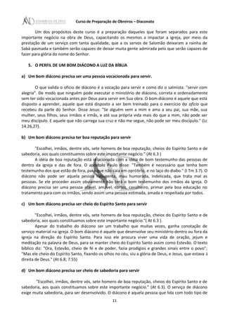 Curso de Preparação de Obreiros – Diaconato
Um dos propósitos deste curso é a preparação daqueles que foram separados para este
importante negócio na obra de Deus, capacitando os mesmos a impactar a igreja, por meio da
prestação de um serviço com tanta qualidade, que a os servos de Salomão deixaram a rainha de
Sabá pasmada e também serão capazes de deixar muita gente admirada pelo que serão capazes de
fazer para glória do nome do Senhor.
5. O PERFIL DE UM BOM DIÁCONO A LUZ DA BÍBLIA
a) Um bom diácono precisa ser uma pessoa vocacionada para servir.
O que valida o ofício de diácono é a vocação para servir e como diz o salmista: "servir com
alegria”. De modo que ninguém pode executar o ministério de diácono, correta e ordenadamente
sem ter sido vocacionada antes por Deus para servir em Sua obra. O bom diácono é aquele que está
disposto a aprender, aquele que está disposto a ser bem treinado para o exercício do oficio que
recebeu da parte do Senhor. Disse Jesus: "Se alguém vem a mim e ama a seu pai, sua mãe, sua
mulher, seus filhos, seus irmãos e irmãs, e até sua própria vida mais do que a mim, não pode ser
meu discípulo. E aquele que não carrega sua cruz e não me segue, não pode ser meu discípulo." (Lc
14.26,27).
b) Um bom diácono precisa ter boa reputação para servir
"Escolhei, irmãos, dentre vós, sete homens de boa reputação, cheios do Espírito Santo e de
sabedoria, aos quais constituamos sobre este importante negócio." (At 6.3 )
A idéia de boa reputação está relacionada com a idéia de bom testemunho das pessoas de
dentro da igreja e das de fora. O apóstolo Paulo disse: "Também é necessário que tenha bom
testemunho dos que estão de fora, para que não caia em opróbrio, e no laço do diabo." (I Tm 3.7). O
diácono não pode ser aquela pessoa rabugenta, mau humorada, indelicada, que trata mal as
pessoas. Se ele proceder assim obviamente não terá o bom testemunho dos irmãos da igreja. O
diácono precisa ser uma pessoa afável, amável, cortez, cavalheiro, primar pela boa educação no
tratamento para com os irmãos, sendo assim uma pessoa estimada, amada e respeitada por todos.
c) Um bom diácono precisa ser cheio do Espírito Santo para servir
"Escolhei, irmãos, dentre vós, sete homens de boa reputação, cheios do Espírito Santo e de
sabedoria, aos quais constituamos sobre este importante negócio."( At 6.3 ).
Apesar do trabalho do diácono ser um trabalho que muitas vezes, ganha conotação de
serviço material na igreja. O bom diácono é aquele que desenvolve seu ministério dentro ou fora da
igreja na direção do Espírito Santo. Para isso ele procura viver uma vida de oração, jejum e
meditação na palavra de Deus, para se manter cheio do Espírito Santo assim como Estevão. O texto
bíblico diz: "Ora, Estevão, cheio de fé e de poder, fazia prodígios e grandes sinais entre o povo";
"Mas ele cheio do Espírito Santo, fixando os olhos no céu, viu a glória de Deus, e Jesus, que estava à
direita de Deus." (At 6.8; 7.55)
d) Um bom diácono precisa ser cheio de sabedoria para servir
"Escolhei, irmãos, dentre vós, sete homens de boa reputação, cheios do Espírito Santo e de
sabedoria, aos quais constituamos sobre este importante negócio." (At 6.3). O serviço de diácono
exige muita sabedoria, para ser desenvolvido. O diácono é aquela pessoa que lida com todo tipo de
11
 