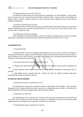 Curso de Preparação de Obreiros – Diaconato
2. "Depois ajuntai-vos outra vez" (I Co 7.5).
Há ocasiões na vida do casal em que eles precisam aprofundar sua espiritualidade, ou seja, buscar
mais "as coisas lá de cima, onde Cristo está sentado à destra de Deus". Isso, às vezes, inclui períodos de
oração e jejum, e jamais devemos confundir as coisas naturais, mesmo legitimas, como as que estamos
tratando, as espirituais.
3. A mulher como esposa (Gn 2.21-24).
Deus podia ter feito a mulher do pó da terra como Ele fez Adão. Mas decidiu fazê-Ia de uma parte do
homem, evidenciando assim o princípio da dependência da mulher. Mas assim como Adão deu vida a Eva,
esta deu vida ao mundo (Gn 3.20).
4. A imoderação nos deveres conjugais.
Toda imoderação e excesso são danosos, inclusive nos deveres conjugais. Aqui se incluem as práticas
reprováveis e antinaturais do mundo sem Deus conforme estabelece em Ef 5.12; CI3.5; 1 Ts 4.4,5.
O CASAMENTO FELIZ
1. O casamento feliz.
O casamento feliz, em que os cônjuges estão satisfeitos um com o outro e sentem-se realizados, é
exceção quando devia ser a regra. A primeira bênção de Deus na esfera humana foi para o primeiro casal: "E
Deus os abençoou" (Gn 1.28). O Senhor nunca aboliu esta bênção, para a felicidade em geral da família. Mas
necessário é que cada casal viva para Deus.
2. As causas básicas de um casamento feliz e duradouro.
a. Cônjuges que vivem para Deus. Casais que buscam a Deus podem vencer juntos os problemas da
vida.
b. Amor recíproco entre os dois. O amor não é a única causa de felicidade no casamento, mas é a
principal.
c. Maturidade social e espiritual dos dois. É sabido que 75% dos conflitos conjugais estão aqui:
imaturidade do marido, da mulher ou dos dois.
AS CRISES DA FAMÍLIA MODERNA
1. Satanás trama contra o casamento (1 Co 7.5).
No tratamento do assunto de casamento, Satanás é mencionado como tentador. Todo casal deve
resguadar-se sob o sangue protetor de Jesus e vigiar, pois o inimigo sabe que o marido e a mulher são os
esteios da família. Se eles forem atingidos pelo mal, toda a família sofrerá.
2. Casamento com descrente.
Isto também gera crises na família. Em 1 Coríntios 7.39 ensina que o casamento do cristão deve ser
"no Senhor', isto é, segundo o ensino da Palavra do Senhor. O casamento de crente com descrente afeta
negativamente o casal, os genitores, os parentes e os filhos, caso os tenham.
3. A separação do casal e o divórcio (1 Co 7.10,11).
110
 