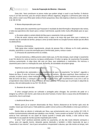 Curso de Preparação de Obreiros – Diaconato
Estes dois fatos constituem os piores males que podem atingir o casal e suas famílias. O divórcio
nunca é um fato terminal, pois ele sempre deixará reflexos negativos, desgosto e sofrimento pelo resto da
vida, sobre o casal e seus filhos (pior ainda se forem pequenos). Deus não originou o divórcio e o abomina (MI
2.16· Mt 19.7,8).
4. Noivos despreparados para casar.
Grande parte dos casamentos que fracassam é resultado da desinformação e despreparo dos noivos,
e toda essa ignorância eles levam para o enlace matrimonial, quando terão muita dificuldade para se ajus-
tarem.
a. Os noivos sabem e sentem diante de Deus que o casamento é da sua vontade?
O fato de existir intenso amor afetivo entre o rapaz e da moça não quer dizer que o namoro ou
noivado seja da vontade do Senhor, porque o amor já existe latente no coração humano desde que ele aflora
na adolescência.
b. Palestras e Seminários.
Toda igreja deve realizar regularmente, através de pessoas fiéis e idôneas na fé cristã, palestras,
estudos, seminários e cursos de orientação para a família toda, jovens, noivos e casais.
5. O fracasso do casamento entre os cristãos.
Como já mostramos, a Bíblia previne sobre males que, no fim dos tempos, visam atingir o casamento
e por fim destruí-Io; como já ocorreu na época antidiluviana. O índice na igreja, de casamentos fracassados
continua aumentando. A culpa disso não esta em Deus, que estabeleceu o matrimônio. Ele instituiu o
casamento para o bem e a realização do casal, da família, da sociedade e da própria Igreja.
Vejamos as causas principais desse fracasso:
a. Ignorância dos namorados e noivos.Ignorância do que é o casamento "no Senhor", segundo a
Palavra de Deus. O amor do futuro casal deve começar no namoro, no plano espiritual. Deve continuar no
noivado, no plano social, e deve realizar-sé no matrimonio, no plano físico. Muitos invertem essa ordem, por
falta de temor de Deus, e começam o seu namoro no plano físico, sem reconhecerem o seu erro e sem se
arrependerem disso diante de Deus. A Palavra de Deus adverte: "A herança que no princípio é adquirida às
pressas, não será abençoada no seu fim" (Pv 20.21).
b. Desamor de um dos dois
O amor conjugal precisa ser cultivado e protegido pelos cônjuges. Do contrário ele pode vir a
estagnar-se, esfriar e até morrer, pois trata-se de amor humano. O amor não é a causa única da felicidade no
casamento, mas é a principal.
c. Ausência de Deus no lar.
Muitos pares já se casaram distanciados de Deus. Outros afastaram-se do Senhor após anos de
casados. Casais que vivem para o Todo-poderoso, podem vencer juntos as dificuldades e crises que venham a
surgir.
Diante disto ao obreiro é ordenado por Deus, que primeiramente ame a sua mulher (CI 3.19). À
mulher é primeiramente ordenado que obedeça a seu marido, "como convém ao Senhor" (CI 3.18). A mulher
sente-se mais valorizada no seu papel de esposa quando é amada pelo marido, e este sente-se mais
valorizado no seu papel de marido quando respeitado pela mulher.
O amor "eros" (erótico) existindo sozinho no casamento, um dia não muito distante começará a
esfriar, para em seguida morrer, deixando apenas desilusão e também a infeliz impressão de que o
"casamento é isso mesmo". Isso é puro sensualismo irresponsável e abusivo, que não resiste ao tempo, nem
111
 