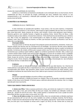 Curso de Preparação de Obreiros – Diaconato
ao peso das responsabilidades do matrimônio.
Lembre-se o matrimônio corretamente considerado é uma instituição divina na área humana. Ele foi
estabelecido por Deus, no princípio da criação, confirmado por Jesus, mediante seus ensinos e o seu
comparecimento a um casamento; e efetuado pela sociedade, como meio, entre outros, de preservar a
pureza moral da família.
O CRISTÃO E AS FINANÇAS
I CRÔNICAS 29.12,14; I TIMOTEO 6.9,10.
A vida cristã deve ser pautada pelo equilíbrio. O que somos, a for ma como vivemos, o tratamento
que dispensamos ao próximo e a nós mesmos, nada escapa às regras estabeleci das por Deus em sua Palavra
para nosso bem-estar. Neste conjunto de normas, está incluída a forma como gastamos nosso dinheiro.
Devemos ganhá-Io com trabalho honesto e fugindo das práticas ilícitas. Somos filhos de Deus e dEle
recebemos todas as boas dádivas, inclusive bens materiais. É lícito desfrutarmos dos benefícios que o dinheiro
traz. Não é lícito nos apegarmos a ele transformando-o em objeto de cobiça e tentando consegui-Io a
qualquer custo. Deus recomendou ao homem, no Éden, que buscasse sustento, sacrificando o suor de seu
rosto, não a sua dignidade.
Orientação didática
Para que servem as técnicas de grupo? Esta pergunta parece desnecessária, entretanto, muitos pro-
fessores utilizam tais técnicas sem ter consciência de sua finalidade. Tais técnicas não têm outros objetivos
senão os de facilitar o processo de comunicação, promover a participação dos alunos e ajudar na tomada de
decisões. As técnicas são simples artifícios para o grupo realizar seus fins. Elas não são absolutas mas meras
ferramentas que o professor pode modificar, adaptar ou combinar quando bem entender. Aliás, o ideal é que
o mestre sempre esteja criando novas técnicas mais adequadas ao ensino de sua própria classe e condições
físicas e estruturais de sua Escola Dominica1. Existe uma infinidade de técnicas grupais, tais como: Phillips 66,
Díade, Grupos de cochicho, Grupos pequenos, Grupos de verbalização e observação, Tempestade cerebral,
Pergunta circular, Painel, Simpósio, Debate, Estudos de casos, Seminários, Dramatização etc. Que tal Realizar
uma dessas técnicas na lição desta semana?
O dinheiro
O dinheiro pode ser bênção ou maldição, dependendo do uso que dele fazemos. Se o fizermos de
modo judicioso e para glória de Deus e expansão do seu reino, com gratidão pelos bens adquiridos, seremos
recompensados pelo Senhor. Que possamos utilizar nossos recursos financeiros de modo honesto, como
verdadeiros mordamos de nosso Senhor Jesus Cristo. Sabia-se que a avareza é uma forma de idolatria (Cl 3.5).
Filiação
Vínculo que a geração biológica cria entre os filhos e seus genitores.
No campo espiritual, a filiação do homem em relação a Deus se dá quando o pecador arrependido
recebe a Cristo Jesus como Salvador. O homem passa a desfrutar plenamente da natureza. Este é o milagre
operado pelo novo nascimento.
TUDO O QUE SOMOS E TEMOS VEM DE DEUS
1. Somos seus filhos. Todas as pessoas pertencem a Deus, por direito de criação (cf. Sl. 5124.1). Nós
cristãos, temos algo a mais, pois somos filhos de Deus por criação, mas também por redenção e ainda por
direito de , através da nossa fé em Jesus: "Mas a todos quantos o receberam deu-111es o poder de serem
feitos filhos de Deus: aos que crêem no seu nome" (Jo 1.12).
2. Deus nos dá todas as coisas. Na condição de filhos, Deus nos concede todas as bênçãos espirituais
de que necessitamos (Ef 1.3; Fp 4.19; Tg 1.17) e também nos confere as bênçãos materiais. No Pai Nosso,
lemos: "O pão nosso de cada dia dá-nos hoje" (Mt 6.11). Nos salmos, está escrito: "quem enche a tua boca de
bens, de sorte que a tua mocidade se renova como a águia" (SI 103.5). Os não crentes têm as coisas por
112
 
