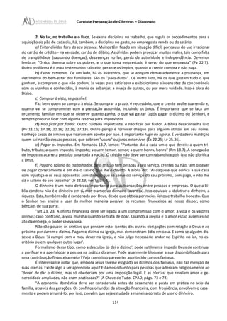 Curso de Preparação de Obreiros – Diaconato
2. No lar, no trabalho e o fisco. Se existe disciplina no trabalho, que regula os procedimentos para a
aquisição do pão de cada dia, há, também, a disciplina no gasto, no emprego da renda ou do salário:
a) Evitar dívidas fora do seu alcance. Muitos têm ficado em situação difícil, por causa do uso irracional
do cartão de crédito - na verdade, cartão de débito. As dívidas podem provocar muitos males, tais como falta
de tranqüilidade (causando doenças); desavenças no lar; perda de autoridade e independência. Devemos
lembrar: "O rico domina sobre os pobres, e o que toma emprestado é servo do que empresta" (Pv 22.7).
Outro problema é o mau testemunho caloteiro perante os ímpios, quando o crente compra e não paga.
b) Evitar extremos. De um lado, há os avarentos, que se apegam demasiadamente à poupança, em
detrimento do bem-estar dos familiares. São os "pães-duros". De outro lado, há os que gastam tudo o que
ganham, e compram o que não podem, às vezes para satisfazer o exibicionismo a insensatez da concorrência
com os vizinhos e conhecidos, à mania de esbanjar, a inveja de outros, ou por mera vaidade. Isso é obra do
Diabo.
c) Comprar à vista, se possível.
Faz bem quem só compra à vista. Se comprar a prazo, é necessário, que o crente avalie sua renda e,
quanto vai se comprometer com a prestação assumida, incluindo os juros. É importante que se faça um
orçamento familiar em que se observe quanto ganha, o que vai gastar (após pagar o dízimo do Senhor), e
sempre procurar ficar com alguma reserva para imprevistos.
d) Não ficar por fiador. Outro cuidado importante, é não ficar por fiador. A Bíblia desaconselha isso
(Pv 11.15; 17.18; 20.16; 22.26; 27.13). Outro perigo é fornecer cheque para alguém utilizar em seu nome.
Conheço casos de irmãos que ficaram em aperto por isso. É importante fugir do agiota. É verdadeira maldição
quem cai na não dessas pessoas, que cobram "usura" ou juros extorsivos (Êx 22.25; Lv 25.36).
e) Pagar os impostos. Em Romanos 13.7, lemos: "Portanto, dai a cada um o que deveis: a quem tri-
buto, tributo; a quem imposto, imposto; a quem temor, temor; a quem honra, honra" (Rm 13.7). A sonegação
de impostos acarreta prejuízo para toda a nação. O cristão não deve ser contrabandista pois isso não glorifica
a Deus.
f) Pagar o salário do trabalhador. Se o cristão tem pessoas a seu serviço, crentes ou não, tem o dever
de pagar corretamente e em dia o salário que lhe é devido. A Bíblia diz: "Ai daquele que edifica a sua casa
com injustiça e os seus aposentos sem direito; que se serve do serviço do seu próximo, sem paga, e não lhe
dá o salário do seu trabalho" (Jr 22.13; ver Tg 5.1-5).
O dinheiro é um meio de troca importante para as transações entre pessoas e empresas. O que a Bí-
blia condena não é o dinheiro em si, mas o amor ao dinheiro (avareza). Isso equivale a idolatrar o dinheiro, a
riqueza. Esta, também não é condenada por Deus, desde que obtida por meios lícitos e trabalho honesto. Que
o Senhor nos ensine a usar da melhor maneira possível os recursos financeiros ao nosso dispor, como
bênçãos de sua parte.
"Mt 23. 23. A oferta financeira deve ser ligada a um compromisso com o amor, a vida e os valores
divinos; caso contrário, a vida murcha quando se trata de doar. Quando a alegria e o amor estão ausentes no
ato da entrega, o poder se evapora.
Não são poucos os cristãos que pensam estar isentos das outras obrigações com relação a Deus e ao
próximo por darem o dízimo. Pagam o dízimo na igreja, mas demonstram ódio em casa. É como se alguém dis-
sesse a Deus: 'Já cumpri com o meu dever na igreja, e não julgo necessário andar no Espírito no lar, no es-
critório ou em qualquer outro lugar'.
Formalismo desse tipo, como a desculpa 'já dei o dízimo', pode sutilmente impedir Deus de continuar
a purificar e a aperfeiçoar a pessoa na prática do amor. Pode igualmente bloquear a sua disponibilidade para
uma contribuição financeira maior! Veja como isso parece ter acontecido com os fariseus.
É interessante notar que, embora Jesus tivesse elogiado os dízimos dos fariseus, não faz menção de
suas ofertas. Existe algo a ser aprendido aqui? Estamos olhando para pessoas que aderiram religiosamente ao
'dever' de dar o dízimo, mas só obedeciam por uma imposição legal. E as ofertas, que revelam amor e ge-
nerosidade ampliados, não eram praticadas?" (A Chave de Tudo, CPAD, págs. 73 e 74)
"A economia doméstica deve ser considerada antes do casamento e posta em prática no seio da
família, através das gerações. Os conflitos oriundos da situação financeira, com freqüência, envolvem o casa-
mento e podem arruiná-Io; por isso, convém que seja estudada a maneira correta de usar o dinheiro.
114
 