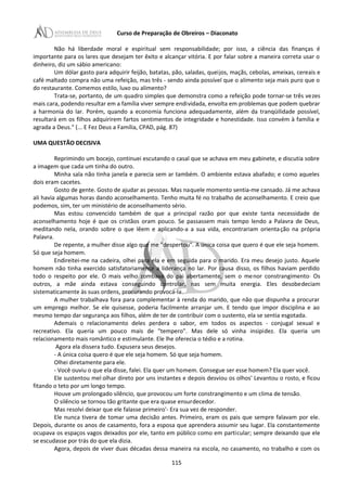 Curso de Preparação de Obreiros – Diaconato
Não há liberdade moral e espiritual sem responsabilidade; por isso, a ciência das finanças é
importante para os lares que desejam ter êxito e alcançar vitória. E por falar sobre a maneira correta usar o
dinheiro, diz um sábio americano:
Um dólar gasto para adquirir feijão, batatas, pão, saladas, queijos, maçãs, cebolas, ameixas, cereais e
café maltado compra não uma refeição, mas três - sendo ainda possível que o alimento seja mais puro que o
do restaurante. Comemos estilo, luxo ou alimento?
Trata-se, portanto, de um quadro simples que demonstra como a refeição pode tornar-se três vezes
mais cara, podendo resultar em a família viver sempre endividada, envolta em problemas que podem quebrar
a harmonia do lar. Porém, quando a economia funciona adequadamente, além da tranqüilidade possível,
resultará em os filhos adquirirem fartos sentimentos de integridade e honestidade. Isso convém à família e
agrada a Deus." (... E Fez Deus a Família, CPAD, pág. 87)
UMA QUESTÃO DECISIVA
Reprimindo um bocejo, continuei escutando o casal que se achava em meu gabinete, e discutia sobre
a imagem que cada um tinha do outro.
Minha sala não tinha janela e parecia sem ar também. O ambiente estava abafado; e como aqueles
dois eram cacetes.
Gosto de gente. Gosto de ajudar as pessoas. Mas naquele momento sentia-me cansado. Já me achava
ali havia algumas horas dando aconselhamento. Tenho muita fé no trabalho de aconselhamento. E creio que
podemos, sim, ter um ministério de aconselhamento sério.
Mas estou convencido também de que a principal razão por que existe tanta necessidade de
aconselhamento hoje é que os cristãos oram pouco. Se passassem mais tempo lendo a Palavra de Deus,
meditando nela, orando sobre o que lêem e aplicando-a a sua vida, encontrariam orientação na própria
Palavra.
De repente, a mulher disse algo que me "despertou". A única coisa que quero é que ele seja homem.
Só que seja homem.
Endireitei-me na cadeira, olhei para ela e em seguida para o marido. Era meu desejo justo. Aquele
homem não tinha exercido satisfatoriamente a liderança no lar. Por causa disso, os filhos haviam perdido
todo o respeito por ele. O mais velho zombava do pai abertamente, sem o menor constrangimento· Os
outros, a mãe ainda estava conseguindo controlar, nas sem muita energia. Eles desobedeciam
sistematicamente às suas ordens, procurando provocá-Ia.
A mulher trabalhava fora para complementar à renda do marido, que não que dispunha a procurar
um emprego melhor. Se ele quisesse, poderia facilmente arranjar um. E tendo que impor disciplina e ao
mesmo tempo dar segurança aos filhos, além de ter de contribuir com o sustento, ela se sentia esgotada.
Ademais o relacionamento deles perdera o sabor, em todos os aspectos - conjugal sexual e
recreativo. Ela queria um pouco mais de "tempero". Mas dele só vinha insipidez. Ela queria um
relacionamento mais romântico e estimulante. Ele lhe oferecia o tédio e a rotina.
Agora ela dissera tudo. Expusera seus desejos.
- A única coisa quero é que ele seja homem. Só que seja homem.
Olhei diretamente para ele.
- Você ouviu o que ela disse, falei. Ela quer um homem. Consegue ser esse homem? Ela quer você.
Ele sustentou mel olhar direto por uns instantes e depois desviou os olhos' Levantou o rosto, e ficou
fitando o teto por um longo tempo.
Houve um prolongado silêncio, que provocou um forte constrangimento e um clima de tensão.
O silêncio se tornou tão gritante que era quase ensurdecedor.
Mas resolvi deixar que ele falasse primeiro'- Era sua vez de responder.
Ele nunca tivera de tomar uma decisão antes. Primeiro, eram os pais que sempre falavam por ele.
Depois, durante os anos de casamento, fora a esposa que aprendera assumir seu lugar. Ela constantemente
ocupava os espaços vagos deixados por ele, tanto em público como em particular; sempre deixando que ele
se escudasse por trás do que ela dizia.
Agora, depois de viver duas décadas dessa maneira na escola, no casamento, no trabalho e com os
115
 