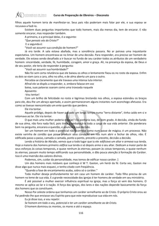 Curso de Preparação de Obreiros – Diaconato
filhos aquele homem teria de manifestar-se. Seus pais não poderiam mais falar por ele, e sua esposa se
recusava a fazê-Io.
Existem duas perguntas importantes que todo homem, mais dia menos dia, tem de encarar. E não
somente encarar, mas responder também.
A primeira, e a principal delas, é a seguinte:
"Que pensais vós do Cristo?"
E a segunda é:
"Você vai assumir sua condição de homem?"
Já era tarde. A sala estava abafada, mas a sonolência passara. No ar pairava uma inquietante
expectativa. Um homem encontrava-se no limiar de uma decisão. Para responder, era preciso ser homem de
verdade. Ele estava sendo desafiado a ir buscar no fundo de seu caráter todos os atributos de um verdadeiro
homem: sinceridade, verdade, fé, humildade, coragem, amor e graça. Ali, na presença da esposa, de Deus e
de seu pastor, ele teria de responder à pergunta:
"Você vai assumir sua hombridade?"
Não foi sem certa relutância que ele baixou os olhos e lentamente fixou-os no rosto da esposa. Enfim
os dois se viam cara a cara, olho no olho, e de alma aberta um para o outro.
Percebia-se claramente que ele travava uma intensa luta interior.
Afinal ele se dispôs a responder, e, embora falasse em voz
baixa, suas palavras soaram como uma trovoada naquele
Aposento:
-Vou tentar!
Com um brilho de felicidade no rosto e lágrimas brotando nos olhos, a esposa estendeu os braços
para ele, deu-lhe um abraço apertado, e assim permaneceram alguns instantes num aconchego afetuoso. Era
como se tivesse reencontrado um ente querido que perdera.
Ele iria tentar.
Aquele pródigo, depois de haver passado um longo tempo numa "terra distante", tinha caído em si e
retomava ao lar. Ele iria tentar.
O que mais uma mulher poderia desejar? Ela aceitaria isso, de bom grado. A decisão, vinda do fundo
de sua alma, não fora nada fácil, pois tinha a embaraçá-Ia toda a carga de sua vida anterior. Ele ponderara
bem na pergunta, encarara a questão, e anunciara sua decisão.
Ser um homem em todo o potencial não acontece como num passe de mágica; é um processo. Não
existe varinha de condão que possa produzir essa condição em nós num abrir e fechar de olhos, não. É
edificada passo a passo, camada a camada, ponto a ponto, preceito a preceito, decisão a decisão.
Lendo a história de Abraão, vemos que a todo lugar que ia ele edificava um altar e armava sua tenda.
Hoje a maioria dos homens primeiro edifica sua tenda e só depois arma o seu altar. Dedicam a maior parte de
seus esforços às coisas temporais, e quase nenhum às eternas; passam às coisas temporais, e quase nenhum
às eternas; passam muito tempo edificando sua personalidade, e dão pouca atenção à formação do Caráter.
Isso é uma inversão dos valores divinos.
Podemos, sim, cuidar da personalidade, mas temos de edificar nosso caráter. ]
Um dos homens mais notáveis que conheço é W T. Gaston, um herói da fé. Certa vez, Gaston me
disse algo que nunca mais esqueci, e tenho citado com freqüência.
"Quando a fase de encantamento acaba, sobra só o caráter."
Toda mulher deseja profundamente ter em casa um homem de caráter. Todo filho precisa de um
homem no leme de sua vida. E a grande necessidade das igrejas é ter homens de verdade em seu ministério.
É até possível a mulher exercer influência espiritual na igreja; mas a força só vem dos homens. O
mesmo se aplica ao lar e à nação. A força das igrejas, dos lares e das nações depende basicamente da força
dos homens que os constituem.
Nosso Pai celeste ordena que tenhamos um caráter semelhante ao de Cristo. O próprio Cristo orou ao
Pai pedindo-lhe que enviasse seu Espírito para que este reproduzisse sua vida em nós.
Eu já disse isso, e vou repetir:
Se homem em todo o seu, potencial e ter um caráter semelhante ao de Cristo.
O homem dominou os montes, os mares e até o espaço.
116
 