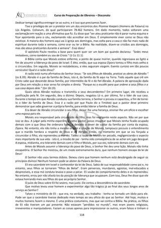 Curso de Preparação de Obreiros – Diaconato
Dedicar tempo significa entregar-se ao outro, e é isso que precisamos fazer.
Tive o privilégio de ser o preletor em um dos encontros dos Promise Keepers (Homens de Palavra) no
Los Angeles. Coliseum, do qual participaram 78.462 homens. Em dado momento, todos soltaram uma
exclamação em reação a uma afirmativa que fiz. Eu disse que "ser ateu praticante não é parar numa esquina e
ficar apontando para o céu, exclamando não acreditar em Deus. É simplesmente viver como se Deus não
existisse. A maioria dos homens aqui vai à igreja aos domingos, mas volta para a casa e não faz mais nada de
espiritual durante toda a semana, como orar ou ler a Bíblia. Na realidade, dizem-se cristãos aos domingos,
mas são ateus praticantes durante a semana". Essa doeu!
O apóstolo Paulo revelou a base para quem quer ser um bom pai quando declarou: "Sedes meus
imitadores, corno também eu sou de Cristo." (1 Co 11.1).
A Bíblia conta que Moisés esteve enfermo, a ponto de quase morrer, quando regressava ao Egito a
fim de assumir a liderança do povo de Israel. É dito, então, que sua esposa Zípora tomou o filho mais velho e
o circuncidou. Em seguida, Moisés se restabeleceu, e eles seguiram viagem. Evento curioso em tão poucos
versículos! Qual é a razão disso?
A razão está numa afirmativa do Senhor Jesus: “Se sois filhos de Abraão, praticai as obras de Abraão.”
(Jo 8.39). Abraão é o pai da família de Deus, isto é, da família da fé aqui na Terra. Todo aquele que crê em
Cristo sabe que descende dessa família, por intermédio da fé e do fiel Abraão. A palavra de aprovação dada
por Deus em relação a esse servo foi simples e direta: “Porque eu o escolhi para que ordene a seus filhos e a
sua casa depois dele.” (Gn 18.19).
Quais obras Abraão realizou e transmitiu a seus descendentes? Em primeiro lugar, ele recebeu a
justificação pela fé. Em segundo, deu o dízimo. Depois, resgatou Ló e, por último, foi o líder de sua casa.
Durante o tempo em que Abraão conduziu sua família terrena, o Senhor o provou e capacitou, a fim de torná-
Io o líder da família de Deus. Essa é a razão por que Paulo diz a Timóteo que o pastor deve primeiro
demonstrar que sabe governar a própria família, para então liderar a família de Deus.
Era dever de Abraão circuncidar o seu filho, deixar lhe uma herança, ensinar-lhe um ofício e escolher
uma esposa para ele.
Moisés era responsável pela circuncisão do filho, mas foi negligente neste aspecto. Não sei por que
isso se deu. A julgar pela minha experiência como pastor, posso imaginar que Moisés tenha ficado ocupado
demais com o que Deus lhe ordenara fazer, e deixado o dever de cuidar da família por conta da esposa,
Zípora. No entanto, ela não tinha a mesma origem e criação de Moisés, tampouco possuía o entendimento
que o marido herdara a respeito de Deus e de Abraão. Então, no momento em que se viu forçada a
circuncidar o filho, ela repreendeu o marido. Talvez a razão de Moisés ter pecado, negligenciando o aspecto
mais importante de sua vida - isto é, a missão de pai - tenha sido conseqüência de se achar em jugo desigual.
A esposa, midianita, era tolerante demais com o filho e Moisés, por sua vez, tolerante demais com ela.
Antes de Moisés assumir a liderança do povo de Deus, o Senhor lhe deu uma lição. Moisés não tinha
escapatória. O Senhor lhe mostrou, de um modo extremamente duro, que nenhum homem escapa da lei de
Deus!
O Senhor não usou termos dúbios. Deixou claro que homem nenhum está desobrigado de seguir os
princípios divinos! Nenhum homem pode se abster da Palavra de Deus.
Eli era sacerdote em Israel e conhecedor da lei de Deus. Sabia de sua responsabilidade como pai e, no
entanto, seus filhos se tornaram "filhos de Belial". Eram perversos, mundanos, egoístas, mal-educados e
desprezíveis, e essa má conduta levava o povo a pecar. Eli soube do comportamento deles e os repreendeu.
No entanto, errou por não afastá-Ios da posição de liderança que ocupavam. Com isso, Deus lhe disse que ele
estava honrando mais aos filhos do que ao próprio Senhor.
O juízo de Deus sobre Eli foi severo, mas justo. Ele cortou a descendência do sacerdote.
Que motivo levou esse homem a experimentar algo tão trágico já ao final dos seus longos anos de
serviço ao Senhor?
Talvez o ministério de Eli - que era, na verdade, seu trabalho - tenha se tornado um ídolo para ele.
Pode ser que o sacerdote tivesse dedicado mais tempo ao seu ofício do que ao Senhor. Até hoje, muitos e
muitos homens fazem o mesmo. É uma prática costumeira, mas que vai contra a Bíblia. Na prática, os filhos
de Eli não tiveram um pai presente. Não estavam "perdidos no mundo", mas eram jovens religiosos,
irreverentes e manipuladores. Faziam as coisas apenas para impressionar os outros, eram falsos e tinham o
118
 