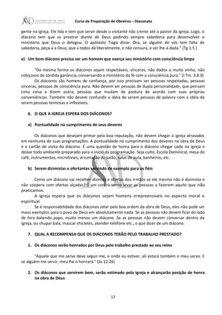 Curso de Preparação de Obreiros – Diaconato
gente na igreja. Ele lida e tem que servir desde o visitante não crente até o pastor da igreja. Logo, o
diácono tem que se prostrar diante de Deus pedindo sempre sabedoria para desenvolver o
ministério que Deus o delegou. O apóstolo Tiago disse: Ora, se alguém de vós tem falta de
sabedoria, peça-a a Deus, que a todos dá liberalmente, e não censura, e ser lhe-á dada." (Tg 1.5 )
e) Um bom diácono precisa ser um homem que exerça seu ministério com consciência limpa
"Da mesma forma os diáconos sejam respeitáveis, sinceros, não dados a muito vinho, não
cobiçosos de sórdida ganância, conservando o ministério da fé com a consciência pura." (I Tm. 3.8.9)
Os diáconos são homens de confiança, por isso precisam ser pessoas respeitadas, pessoas
sinceras, pessoas de consciência pura. Não devem ser pessoas de dupla personalidade, que pensam
Lima coisa e dizem outra, pessoas que mudam de postura de acordo com suas próprias
conveniências. Também não devem confundir a idéia de serem pessoas de palavra com a idéia de
serem pessoas teimosas e inflexíveis.
6. O QUE A IGREJA ESPERA DOS DIÁCONOS?
a) Pontualidade no cumprimento de seus deveres
Os diáconos que desejam primar pela boa reputação, não devem chegar à igreja atrasados
em nenhuma de suas programações. A pontualidade no cumprimento dos deveres na obra de Deus
é o cartão de visita do diácono. É uma questão de honra para o diácono chegar cedo na igreja e
deixar todo ambiente preparado para o início da programação. Seja culto, Escola Dominical, mesa do
café, instrumentos, microfones, arrumação do salão, salas de aula, banheiros, etc.
b) Serem dizimistas e ofertantes servindo de exemplo para os fiéis
Como um diácono vai recolher dízimos e ofertas dos irmãos se ele mesmo não é dizimista e
não coopera com ofertas alçadas? É um contra-senso levar as pessoas a fazerem aquilo que não
praticamos.
A igreja espera que os diáconos sejam homens irrepreensíveis no aspecto moral e
espiritual.
Se é responsabilidade dos diáconos zelar pela boa ordem da obra de Deus, eles não pode ser
maus exemplos para o povo de Deus em absolutamente nada. Se as pessoas não devem ficar do lado
de fora batendo papo, muito menos um diácono. Se as pessoas não devem conversar dentro da
igreja, ou chupar bala, mascar chicletes, atender telefone etc., o que dizer de um diácono.
7. QUAL A RECOMPENSA QUE OS DIÁCONOS TERÃO PELO TRABALHO PRESTADO?
1. Os diáconos serão honrados por Deus pelo trabalho prestado ao seu reino
"Aquele que me serve deve seguir-me, e onde eu estiver, ali estará também o meu servo. E
se alguém me servir, meu Pai o honrará." (Jo 12.26)
2. Os diáconos que servirem bem, serão estimado pela igreja e alcançarão posição de honra
na obra de Deus
12
 