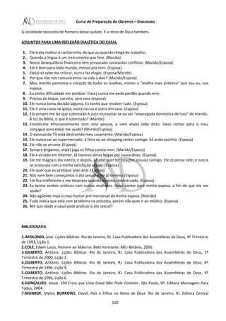 Curso de Preparação de Obreiros – Diaconato
A sociedade necessita de homens desse quilate. E o reino de Deus também.
ASSUNTOS PARA UMA REFLEXÃO DIALÉTICA DO CASAL
1. Ele trata melhor o cachorrinho do que eu quando chega do trabalho.
2. Quando a língua é um instrumento que fere. (Marido)
3. Nosso desequilíbrio financeiro tem provocado constantes conflitos. (Marido/Esposa)
4. Ele é bom para todo mundo, menos pra mim. (Esposa)
5. Ele(a) só sabe me criticar, nunca faz elogio. (Esposa/Marido)
6. Por que não nos comunicamos na vida a dois? (Marido/Esposa)
7. Meu marido pastoreia o coração de todas as ovelhas, menos a “ovelha mais próxima” que sou eu, sua
esposa.
8. Eu tenho dificuldade em perdoar. Ela(e) nunca me pede perdão quando erra.
9. Preciso de toque, carinho, sem sexo (esposa).
10. Ele nunca toma decisão alguma. Eu tenho que resolver tudo. (Esposa)
11. Ele é uma coisa na igreja, outra na rua e outra em casa. (Esposa)
12. Ela sempre me diz que submissão é auto-escravizar-se ou ser “empregada doméstica de luxo” do marido.
Á luz da Bíblia, o que é submissão? (Marido)
13. Envolvi-me emocionalmente com uma pessoa, e nem ela(e) sabe disto. Devo contar para o meu
conjugue para ele(a) me ajude? (Marido/Esposa)
14. O excesso de TV está destruindo meu casamento. (Marido/Esposa)
15. Ele nunca vai ao supermercado, à feira ou ao shopping center comigo. Só ando sozinha. (Esposa)
16. Ele não se arruma. (Esposa)
17. Sempre brigamos, ela(e) joga os filhos contra mim. (Marido/Esposa)
18. Ele é viciado em Internet. Já tivemos sérias brigas por causa disso. (Esposa)
19. Ele me magoa o dia inteiro; e depois, à noite quer ter relações sexuais comigo. Ele só pensa nele, e nunca
se preocupa com a minha satisfação sexual. (Esposa)
20. Ele quer que eu pratique sexo anal. (Esposa)
21. Nós nem bem começamos o ato sexual e ele já termina (Esposa)
22. Ele fica indiferente e me despreza quando eu estou menstruada. (Esposa)
23. Eu tenho sonhos eróticos com outras mulheres. Devo contar para minha esposa, a fim de que ela me
ajude?
24. Não agüento mais o mau-humor pré-menstrual da minha esposa. (Marido)
25. Tudo indica que está com problema na próstata, porém não quer ir ao médico. (Esposa)
26. Até que idade o casal pode praticar o ato sexual?
BIBLIOGRAFIA
1.APOLONIO, José. Lições Bíblicas. Rio de Janeiro, RJ. Casa Publicadora das Assembleias de Deus, 4º Trimestre
de 1993, Lição 1.
2.COLE, Edwin Louis. Homem ao Máximo. Belo Horizonte, MG: Betânia, 2006.
3.GILBERTO, Antônio. Lições Bíblicas. Rio de Janeiro, RJ. Casa Publicadora das Assembleias de Deus, 1º
Trimestre de 2000, Lição 2.
4.GILBERTO, Antônio. Lições Bíblicas. Rio de Janeiro, RJ. Casa Publicadora das Assembleias de Deus, 4º
Trimestre de 1996, Lição 9.
5.GILBERTO, Antônio. Lições Bíblicas. Rio de Janeiro, RJ. Casa Publicadora das Assembleias de Deus, 4º
Trimestre de 1996, Lição 6.
6.GONÇALVES, Josué. 104 Erros que Uma Casal Não Pode Cometer. São Paulo, SP. Editora Mensagem Para
Todos, 2004.
7.MUNROE, Myles; BURROWS, David. Pais e Filhos no Reino de Deus. Rio de Janeiro, RJ. Editora Central
120
 