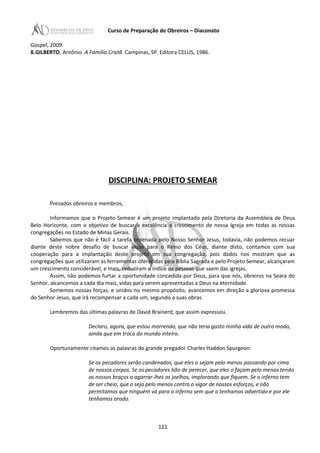 Curso de Preparação de Obreiros – Diaconato
Gospel, 2009.
8.GILBERTO, Antônio. A Família Cristã. Campinas, SP. Editora CELUS, 1986.
DISCIPLINA: PROJETO SEMEAR
Prezados obreiros e membros,
Informamos que o Projeto Semear é um projeto implantado pela Diretoria da Assembleia de Deus
Belo Horizonte, com o objetivo de buscar a excelência e crescimento de nossa Igreja em todas as nossas
congregações no Estado de Minas Gerais.
Sabemos que não é fácil a tarefa ordenada pelo Nosso Senhor Jesus, todavia, não podemos recuar
diante deste nobre desafio de buscar vidas para o Reino dos Céus, diante disto, contamos com sua
cooperação para a implantação deste projeto em sua congregação, pois dados nos mostram que as
congregações que utilizaram as ferramentas oferecidas pela Bíblia Sagrada e pelo Projeto Semear, alcançaram
um crescimento considerável, e mais, reduziram o índice de pessoas que saem das igrejas.
Assim, não podemos furtar a oportunidade concedida por Deus, para que nós, obreiros na Seara do
Senhor, alcancemos a cada dia mais, vidas para serem apresentadas a Deus na eternidade.
Somemos nossas forças, e unidos no mesmo propósito, avancemos em direção a gloriosa promessa
do Senhor Jesus, que irá recompensar a cada um, segundo a suas obras.
Lembremos das últimas palavras de David Brainerd, que assim expressou.
Declaro, agora, que estou morrendo, que não teria gasto minha vida de outro modo,
ainda que em troca do mundo inteiro.
Oportunamente citamos as palavras do grande pregador Charles Haddon Spurgeon:
Se os pecadores serão condenados, que eles o sejam pelo menos passando por cima
de nossos corpos. Se os pecadores hão de perecer, que eles o façam pelo menos tendo
os nossos braços a agarrar-lhes os joelhos, implorando que fiquem. Se o inferno tem
de ser cheio, que o seja pelo menos contra o vigor de nossos esforços, e não
permitamos que ninguém vá para o inferno sem que o tenhamos advertido e por ele
tenhamos orado.
121
 