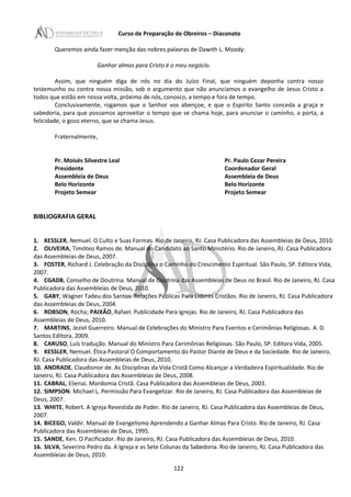 Curso de Preparação de Obreiros – Diaconato
Queremos ainda fazer menção das nobres palavras de Dawith L. Moody:
Ganhar almas para Cristo é o meu negócio.
Assim, que ninguém diga de nós no dia do Juízo Final, que ninguém deponha contra nosso
testemunho ou contra nossa missão, sob o argumento que não anunciamos o evangelho de Jesus Cristo a
todos que estão em nossa volta, próximo de nós, conosco, a tempo e fora de tempo.
Conclusivamente, rogamos que o Senhor vos abençoe, e que o Espírito Santo conceda a graça e
sabedoria, para que possamos aproveitar o tempo que se chama hoje, para anunciar o caminho, a porta, a
felicidade, o gozo eterno, que se chama Jesus.
Fraternalmente,
Pr. Moisés Silvestre Leal Pr. Paulo Cezar Pereira
Presidente Coordenador Geral
Assembleia de Deus Assembleia de Deus
Belo Horizonte Belo Horizonte
Projeto Semear Projeto Semear
BIBLIOGRAFIA GERAL
1. KESSLER, Nemuel. O Culto e Suas Formas. Rio de Janeiro, RJ. Casa Publicadora das Assembleias de Deus, 2010.
2. OLIVEIRA, Timóteo Ramos de. Manual do Candidato ao Santo Ministério. Rio de Janeiro, RJ. Casa Publicadora
das Assembleias de Deus, 2007.
3. FOSTER, Richard J. Celebração da Disciplina o Caminho do Crescimento Espiritual. São Paulo, SP. Editora Vida,
2007.
4. CGADB, Conselho de Doutrina. Manual de Doutrina das Assembleias de Deus no Brasil. Rio de Janeiro, RJ. Casa
Publicadora das Assembleias de Deus, 2010.
5. GABY, Wagner Tadeu dos Santos. Relações Públicas Para Líderes Cristãos. Rio de Janeiro, RJ. Casa Publicadora
das Assembleias de Deus, 2004.
6. ROBSON, Rocha; PAIXÂO, Rafael. Publicidade Para Igrejas. Rio de Janeiro, RJ. Casa Publicadora das
Assembleias de Deus, 2010.
7. MARTINS, Jeziel Guerreiro. Manual de Celebrações do Ministro Para Eventos e Cerimônias Religiosas. A. D.
Santos Editora, 2009.
8. CARUSO, Luís tradução. Manual do Ministro Para Cerimônias Religiosas. São Paulo, SP. Editora Vida, 2005.
9. KESSLER, Nemuel. Ética Pastoral O Comportamento do Pastor Diante de Deus e da Sociedade. Rio de Janeiro,
RJ. Casa Publicadora das Assembleias de Deus, 2010.
10. ANDRADE, Claudionor de. As Disciplinas da Vida Cristã Como Alcançar a Verdadeira Espiritualidade. Rio de
Janeiro, RJ. Casa Publicadora das Assembleias de Deus, 2008.
11. CABRAL, Elienai. Mordomia Cristã. Casa Publicadora das Assembleias de Deus, 2003.
12. SIMPSON. Michael L. Permissão Para Evangelizar. Rio de Janeiro, RJ. Casa Publicadora das Assembleias de
Deus, 2007.
13. WHITE, Robert. A Igreja Revestida de Poder. Rio de Janeiro, RJ. Casa Publicadora das Assembleias de Deus,
2007.
14. BICEGO, Valdir. Manual de Evangelismo Aprendendo a Ganhar Almas Para Cristo. Rio de Janeiro, RJ. Casa
Publicadora das Assembleias de Deus, 1995.
15. SANDE, Ken. O Pacificador. Rio de Janeiro, RJ. Casa Publicadora das Assembleias de Deus, 2010.
16. SILVA, Severino Pedro da. A Igreja e as Sete Colunas da Sabedoria. Rio de Janeiro, RJ. Casa Publicadora das
Assembleias de Deus, 2010.
122
 
