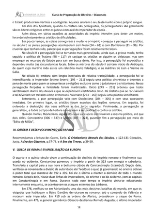 Curso de Preparação de Obreiros – Diaconato
o Estado produziram mártires e apologistas. Aqueles selaram o seu testemunho com o próprio sangue.
Em atos dos Apóstolos, quando os cristãos são perseguidos, os perseguidores são geralmente
são os lideres religiosos entre os judeus com aval do imperador da época .
Além disso, em várias ocasiões as autoridades do império intervêm para deter um motim,
livrando indiretamente os cristãos de dificuldades.
Em pouco tempo, as coisas começaram a mudar e o império começou a perseguir os cristãos,
no século I, as piores perseguições aconteceram com Nero (54 – 68) e com Domiciano (81 – 96). Por
cruentas que tenham sido, parece que as perseguições foram relativamente locais.
No século II a perseguição foi se tornando mais generalizada, ainda que, a grosso modo, tenha
seguido a política de Trajano (98 – 117) de castigar os cristãos se alguém os delatasse, mas sem
empregar os recursos do Estado para sair em busca deles. Por isso, a perseguição foi esporádica e
dependeu muito das circunstancias locais. Entre os mártires do século II contam Inácio de Antioquia,
de quem cujo martírio inda existe um relatório muito fidedigno, e os mártires de Lion e Vienne na
Gália.
No século III, embora com longos intervalos de relativa tranqüilidade, a perseguição foi se
intensificando. o imperador Sétimo Severo (193 – 211) seguiu uma política sincretista e decretos a
pena de morte para quem se convertesse a religiões exclusiva como o judaísmo e o cristianismo. Nessa
perseguição Perpetua e Felicidade foram martirizadas. Décio (249 – 251) ordenou que todos
sacrificassem diante dos deuses e que se expedissem certificados disso. Os cristãos que se recusassem
a tal deveriam ser tratados como criminosos. Valeriano (253 – 260) seguiu uma política semelhante.
Entretanto, a pior perseguição veio com Diocleciano (284 – 305) e com seus sucessores
imediatos. Em primeiro lugar, os cristãos foram expulsos das legiões romanas. Em seguida, foi
ordenada a destruição dos seus edifícios e dos livros sagrados. Finalmente, a perseguição se
generalizou, e todos os tipos de tortura começaram a ser praticados contra os cristãos.
Quando morreu Diocleciano, alguns dos seus sucessores continuaram a mesma política, até que
dois deles, Constantino (306 – 337) e Licínio (307 – 323), puseram fim a perseguição por meio do
“Edito de Milão”.
III. ORIGEM E DESENVOLVIMENTO DO PAPADO
Recomendamos a leitura de: Cairns, Earle. O Cristianismo Através dos Séculos, p 122-131 Gonzales,
Justo. A Era dos Gigantes. p.57-78. e A Era das Trevas. p.39-59.
V. QUEDA DE ROMA E EVANGELIZAÇÃO DA EUROPA
O quarto e o quinto século viram a continuação do declínio do império romano e finalmente sua
queda no ocidente. Constantino governou o império a partir de 323 com energia e sabedoria.
Transferiu a capital para a sua nova e belíssima cidade de Constantinopla (Istambul). Depois dele,
verificou-se novamente a divisão de autoridade até Teodósio o qual, já governando no oriente obteve
o poder total que manteve de 392 a 395. Foi ele o último a manter o domínio de todo o mundo
romano. Depois dele, houve duas linhas de imperadores, do oriente e os do ocidente, com as capitais
em Constantinopla e em Roma. Durante todo esse tempo o império vinha-se esfacelando
internamente enquanto, se acentuavam os ataques externos dos bárbaros.
Em 378, verificou-se em Adrianópolis uma das mais decisivas batalhas do mundo, em que os
visigodos que habitavam o Baixo Danúbio derrotaram os romanos sob o comando de Valêncio e
mataram este imperador. Em 410 sob as ordens de Alarico, procederam o saque de Roma.
Finalmente, em 476, o general germânico Odoacro destronou Romulo Augusto, o último imperador
18
 