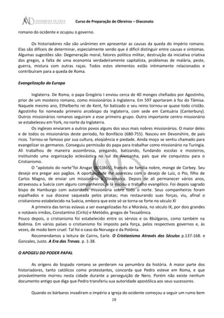 Curso de Preparação de Obreiros – Diaconato
romano do ocidente e ocupou o governo.
Os historiadores não são unânimes em apresentar as causas da queda do império romano.
Elas são difíceis de determinar, especialmente sendo que é difícil distinguir entre causas e sintomas.
Algumas sugestões são: Degeneração moral, fatores político militar, destruição da iniciativa criativa
dos gregos, a falta de uma economia verdadeiramente capitalista, problemas de malária, peste,
guerra, mistura com outras raças. Todos estes elementos estão intimamente relacionados e
contribuíram para a queda de Roma.
Evangelização da Europa
Inglaterra. De Roma, o papa Gregório I enviou cerca de 40 monges chefiados por Agostinho,
prior de um mosteiro romano, como missionários à Inglaterra. Em 597 aportaram à foz do Tâmisa.
Naquele mesmo ano, Ethelberto rei de Kent, foi batizado e seu reino tornou-se quase todo cristão.
Agostinho foi nomeado primeiro arcebispo da Inglaterra, com sede em Cantuária (Canterbury).
Outros missionários romanos seguiram a esse primeiro grupo. Outro importante centro missionário
se estabeleceu em York, no norte da Inglaterra.
Os ingleses enviaram a outros povos alguns dos seus mais nobres missionários. O maior deles
e de todos os missionários deste período, foi Bonifácio (680-755). Nasceu em Devonshire, de pais
ricos. Tornou-se famoso por sua cultura, eloqüência e piedade. Ainda moço se sentiu chamado para
evangelizar os germanos. Conseguiu permissão do papa para trabalhar como missionário na Turingia.
Ali trabalhou de maneira assombrosa, pregando, batizando, fundando escolas e mosteiros,
instituindo uma organização eclesiástica no sul da Alemanha, país que ele conquistou para o
Cristianismo.
O "apóstolo do norte"foi Ansgar (801)865), francês de família nobre, monge de Corbey. Seu
desejo era pregar aos pagãos. A oportunidade lhe apareceu com o desejo de Luiz, o Pio, filho de
Carlos Magno, de enviar um missionário à Dinamarca. Depois de ali permanecer vários anos,
atravessou a Suécia com alguns companheiros, e lá iniciou o trabalho evangélico. Foi depois sagrado
bispo de Hamburgo com autoridade missionária sobre todo o norte. Seus companheiros foram
espalhados e sua diocese saqueada pelos piratas; mas restaurando suas forças, viu, afinal o
cristianismo estabelecido na Suécia, embora que este só se torna-se forte no século XI
A primeira das terras eslavas a ser evangelizadas foi a Morávia, no século IX, por dois grandes
e notáveis irmãos, Constantino (Cirilo) e Metódio, gregos de Tessalônica.
Pouco depois, o cristianismo foi estabelecido entre os sérvios e os 8búlgaros, como também na
Boêmia. Em vários países o cristianismo foi imposto pela força, pelos respectivos governos e, às
vezes, de modo bem cruel. Tal foi o caso da Noruega e da Polónia.
Recomendamos a leitura de Cairns, Earle. O Cristianismo Através dos Séculos p.137-168. e
Gonzales, Justo. A Era das Trevas. p. 1-38.
O APOGEU DO PODER PAPAL
As origens do bispado romano se perderam na penumbra da história. A maior parte dos
historiadores, tanto católicos como protestantes, concorda que Pedro esteve em Roma, e que
provávelmente morreu nesta cidade durante a perseguição de Nero. Porém não existe nenhum
documento antigo que diga que Pedro transferiu sua autoridade apostólica aos seus sucessores.
Quando os bárbaros invadiram o império a igreja do ocidente começou a seguir um rumo bem
19
 