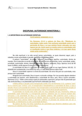 Curso de Preparação de Obreiros – Diaconato
DISCIPLINA: AUTORIDADE MINISTERIAL I
I. A IMPORTÂNCIA DA AUTORIDADE ESPIRITUAL
TEXTO BÁSICO: ROMANOS 13.1-2
Em Romanos 13.1-2 a palavra de Deus diz: “Obedeçam às
autoridades, todos vocês. Pois nenhuma autoridade existe sem a
permissão de Deus, e as que existem foram colocadas nos seus
lugares por ele. Assim quem se revolta contra as autoridades está
se revoltando contra o que Deus ordenou, e os que agem desse
modo serão condenados”.
Na vida espiritual e na vida carnal, temos autoridades, as quais devemos seguir, pois a
rebeldia a essas autoridades é pecado, conforme nos ensina a Bíblia.
A palavra “autoridade”, do grego, “ecsusia”, literalmente significa: autoridade, direito de
mandar. Ela é traduzida na versão atualizada, de João Ferreira de Almeida, como: autoridade, poder,
jurisdição, autorização, direito, domínio, potestade, império, soberania, força. Aparece cerca de 99
vezes na Bíblia, sendo apenas 6 vezes no Antigo Testamento.
A autoridade de Deus é o princípio da ordem. Cada coisa no seu lugar.(Salmos 103:19) - O
SENHOR tem estabelecido o seu trono nos céus, e o seu reino domina sobre tudo.
Deus é a autoridade superior é a fonte da autoridade. Ele reina não para ser autoridade, mais
porque ele é autoridade.
Ninguém tem autoridade, Deus é quem a concede e delega. Por isso quando alguém obedece
a autoridade do homem, está obedecendo a autoridade de Deus, pois, Deus é quem concedeu.
(Romanos 13:1) - TODA a alma esteja sujeita às potestades superiores; porque não há potestade que
não venha de Deus; e as potestades que há foram ordenadas por Deus.
A Bíblia define o pecado como transgressão (1João 3.4). Em Romanos 2.12, a palavra “sem”
lei é o mesmo que “contra” a lei. A transgressão é desobediência à autoridade de Deus; e isto é
pecado. Pecar é uma questão de conduta, mas transgressão é uma questão de atitude do coração. O
presente século caracteriza-se pela transgressão, e logo o fruto desse pecado aparecerá.
A autoridade no mundo está sendo cada vez mais solapada até que, finalmente, todas as
autoridades sejam destruídas e a transgressão governe. Saibamos que no universo existem dois
princípios: o da autoridade de Deus e o da rebeldia satânica. Não podemos servir a Deus e
simultaneamente andar pelo caminho da rebeldia. Satanás ri quando uma pessoa rebelde prega a
palavra, pois nessa pessoa habita o princípio satânico. O princípio do serviço tem de ser a
autoridade, se obedecemos ou não a autoridade de Deus”.
Na palavra de Deus há linhas específicas de autoridade que devemos obedecer para não
estarmos em rebeldia contra o próprio Deus:
2
 