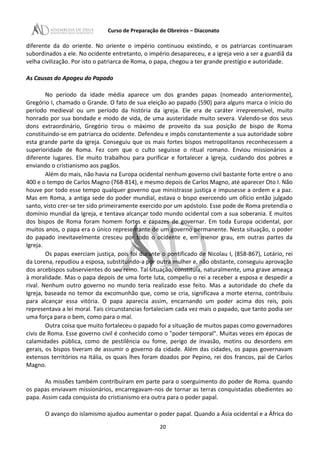 Curso de Preparação de Obreiros – Diaconato
diferente da do oriente. No oriente o império continuou existindo, e os patriarcas continuaram
subordinados a ele. No ocidente entretanto, o império desapareceu, e a igreja veio a ser a guardiã da
velha civilização. Por isto o patriarca de Roma, o papa, chegou a ter grande prestígio e autoridade.
As Causas do Apogeu do Papado
No período da idade média aparece um dos grandes papas (nomeado anteriormente),
Gregório I, chamado o Grande. O fato de sua eleição ao papado (590) para alguns marca o início do
período medieval ou um período da história da igreja. Ele era de caráter irrepreensível, muito
honrado por sua bondade e modo de vida, de uma austeridade muito severa. Valendo-se dos seus
dons extraordinário, Gregório tirou o máximo de proveito da sua posição de bispo de Roma
constituindo-se em patriarca do ocidente. Defendeu e impôs constantemente a sua autoridade sobre
esta grande parte da igreja. Conseguiu que os mais fortes bispos metropolitanos reconhecessem a
superioridade de Roma. Fez com que o culto seguisse o ritual romano. Enviou missionários a
diferente lugares. Ele muito trabalhou para purificar e fortalecer a Igreja, cuidando dos pobres e
enviando o cristianismo aos pagãos.
Além do mais, não havia na Europa ocidental nenhum governo civil bastante forte entre o ano
400 e o tempo de Carlos Magno (768-814), e mesmo depois de Carlos Magno, até aparecer Oto I. Não
houve por todo esse tempo qualquer governo que ministrasse justiça e impusesse a ordem e a paz.
Mas em Roma, a antiga sede do poder mundial, estava o bispo exercendo um ofício então julgado
santo, visto crer-se ter sido primeiramente exercido por um apóstolo. Esse pode de Roma pretendia o
domínio mundial da Igreja, e tentava alcançar todo mundo ocidental com a sua soberania. E muitos
dos bispos de Roma foram homem fortes e capazes de governar. Em toda Europa ocidental, por
muitos anos, o papa era o único representante de um governo permanente. Nesta situação, o poder
do papado inevitavelmente cresceu por todo o ocidente e, em menor grau, em outras partes da
Igreja.
Os papas exerciam justiça, pois foi durante o pontificado de Nicolau I, (858-867), Lotário, rei
da Lorena, repudiou a esposa, substituindo-a por outra mulher e, não obstante, conseguiu aprovação
dos arcebispos subservientes do seu reino. Tal situação, constituía, naturalmente, uma grave ameaça
à moralidade. Mas o papa depois de uma forte luta, compeliu o rei a receber a esposa e despedir a
rival. Nenhum outro governo no mundo teria realizado esse feito. Mas a autoridade do chefe da
Igreja, baseada no temor da excomunhão que, como se cria, significava a morte eterna, contribuiu
para alcançar essa vitória. O papa aparecia assim, encarnando um poder acima dos reis, pois
representava a lei moral. Tais circunstancias fortaleciam cada vez mais o papado, que tanto podia ser
uma força para o bem, como para o mal.
Outra coisa que muito fortaleceu o papado foi a situação de muitos papas como governadores
civis de Roma. Esse governo civil é conhecido como o "poder temporal". Muitas vezes em épocas de
calamidades pública, como de pestilência ou fome, perigo de invasão, motins ou desordens em
gerais, os bispos tiveram de assumir o governo da cidade. Além das cidades, os papas governavam
extensos territórios na Itália, os quais lhes foram doados por Pepino, rei dos francos, pai de Carlos
Magno.
As missões também contribuíram em parte para o soerguimento do poder de Roma. quando
os papas enviavam missionários, encarregavam-nos de tornar as terras conquistadas obedientes ao
papa. Assim cada conquista do cristianismo era outra para o poder papal.
O avanço do islamismo ajudou aumentar o poder papal. Quando a Ásia ocidental e a África do
20
 