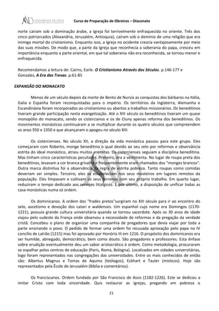 Curso de Preparação de Obreiros – Diaconato
norte cairam sob a dominação árabe, a Igreja foi terrivelmente enfraquecida no oriente. Três dos
cinco patriarcados (Alexandria, Jerusalém, Antioquia), cairam sob o domínio de uma religião que era
inimiga mortal do cristianismo. Enquanto isso, a Igreja no ocidente crescia vantajosamente por meio
das suas missões. De modo que, a parte da Igreja que reconhecia a soberania do papa, cresceu em
importância enquanto a parte oriental, em que tal soberania não era reconhecida, se tornou menor e
enfraquecida.
Recomendamos a leitura de: Cairns, Earle. O Cristianismo Através dos Séculos. p.146-177 e
Gonzales, A Era das Trevas. p.61-85
EXPANSÃO DO MONACATO
Menos de um século depois da morte de Bento de Nursia as conquistas dos bárbaros na Itália,
Galia e Espanha foram reconquistadas para o império. Os territórios da Inglaterra, Alemanha e
Escandinávia foram incorporados ao cristianismo ou abertos a trabalhos missionários. Os beneditinos
tiveram grande participação nesta evangelização. Até o XIII século os beneditinos tiveram um quase
monopólio do monacato, sendo os cistercianos e os de Cluny apenas reforma dos beneditinos. Os
movimentos monásticos continuaram a se multiplicar durante os quatro séculos que compreendem
os anos 950 e 1350 e que alcançaram o apogeu no século XIII.
Os cistercienses. No século XII, a direção da vida monástica passou para este grupo. Eles
começaram com Roberto, monge beneditino o qual devido ao seu zelo por reformas e observância
estrita do ideal monástico, atraiu muitos eremitas. Os cistercienses seguiam a disciplina beneditina.
Mas tinham cinco características peculiares. Primeiro, era a vestimenta. No lugar de roupa preta dos
beneditinos, levavam a cor branca grisalha e frequentemente eram chamados dos "monges brancos".
Outra marca distintiva foi a observância da regra de estrita pobreza. Tanto roupas como comidas
deveriam ser simples. Terceiro, eles se estabeleciam nos seus mosteiros em lugares remotos da
população. Eles limpavam e cultivam os seus terrenos com seu próprio trabalho. Em quarto lugar,
reduziram o tempo dedicado aos serviços litúrgicos. E por último, a disposição de unificar todas as
casa monásticas numa só ordem.
Os dominicanos. A ordem dos "frades pretos"surgiram no XIII século para ir ao encontro do
selo, ascetismo e devoção dos catari e waldenses. Um espanhol cujo nome era Domingos (1170-
1221), possuía grande cultura universitária quando se tornou sacerdote. Após os 30 anos de idade
viajou pelo sudeste da França onde observou a necessidade de reformas e da pregação da verdade
cristã. Concebeu o plano de organizar uma companhia de pregadores que devia viajar por toda a
parte ensinando o povo. O pedido de formar uma ordem foi recusada aprovação pelo papa no IV
concílio de Latrão (1215) mas foi aprovado por Honório III em 1216. O propósito dos dominicanos era
ser humilde, abnegado, democrático, bem como douto. São pregadores e professores. Esta ênfase
sobre erudição eventualmente deu um sabor aristocrático à ordem. Como metodologia, procuraram
se espalhar pelos centros de educação (Paris, Roma, Bologna). Localizados em cidades universitárias,
logo foram representados nas congregações das universidades. Entre os mais conhecidos de então
são: Albertus Magnus e Tomas de Aquino (teólogos); Eckhart e Tauler (místicos). Hoje são
representados pela Êcole de Jerusalém (Bíblia e comentários).
Os franciscanos. Ordem fundada por São Francisco de Assis (1182-1226). Este se dedicou a
imitar Cristo com toda sinceridade. Quis restaurar as igrejas, pregando em pobreza o
21
 
