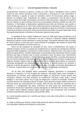 Curso de Preparação de Obreiros – Diaconato
arrependimento. Inocêncio III aprovou a ordem em 1210. Tomou a mendicância como a prática
normal de vida. Embora hierárquica como a dominicana, a franciscana era mais democrática. A
ordem fortaleceu o papado às custas do sacerdócio normal. Os franciscanos podiam pregar e
absolver em qualquer lugar. Trabalhando nas cidades, se aproximaram mais do povo e assim
minaram a força dos hereges. Desenvolveu uma terceira ordem (terciários), a segunda era mosteiros
para as mulheres, em que as pessoas ficaram em suas ocupações ordinárias, vivendo uma vida semi-
monástica. A fraternidade se desenvolveu rapidamente para além das fronteiras, pois quando se
reuniram pela segunda vez em 1217, havia irmãos franciscanos na Alemanha, Hungria e Espanha e já
iniciadas as missões em terras pagãs. Apesar de modificados os ideais de S.Francisco, os franciscanos
conservaram ainda por muitos anos muita coisa do espírito do fundador de aquela organização. Onde
havia gente desamparada e sofredora, os franciscanos apareciam para ajudar.
A sociedade de Jesus. Ordem fundada por Loyola em 1540, plena época da Reforma, ala é
diferente das dominicanos e franciscanos, em que a estrutura é ditatorial, exigindo obediência
absoluta ao superior e sendo totalmente a serviço do papar. Teve grande influência sobre o Concílio
de Trento e tornou o meio pelo qual a contra-reforma foi propagada. Até meados do século XVIII
sustentava 669 faculdades e se tornou muito rica.
Como um dos propósitos da sociedade era lutar contra o protestantismo eles usaram 3
métodos principais: primeiro, nas igrejas que estabeleceram ou naquelas que conseguiram controlar,
colocavam hábeis pregadores e promoviam reuniões atraentes. Colocaram assim, nova vida no culto
público da Igreja Romana. Também dispensavam muita atenção à obra educacional. Abriram escolas
primárias que logo se enchiam, pois o ensino era gratuito e bom. Os alunos eram, naturalmente,
treinados a demonstrar devoção a I. Católica Romana e, através dos filhos, os jesuítas alcançavam os
pais. Um terceiro método era de caráter político. Os jesuítas se dedicaram a inspirar nos governantes
católicos, devoção à Igreja e ódio ao protestantismo. como resultado dessa política, se levantaram
tremendas perseguições aos protestantes em vários países. A pressão jesuítica era constante e
poderosa no ânimo dos governos. Dentro de poucos anos, os jesuítas se tornaram dominadores da
I.C. Romana. O espírito deles era o da contra reforma e o seu ideal esmagar os dissidentes.
Ao ser feita uma avaliação destes movimentos religiosos, geralmente os protestantes
destacam as fraquezas e as más atuações dos religiosos, mas apesar destes maus resultados, o
monasticismo no princípio: atraiu poderosamente pagãos ao cristianismo. Fizeram grande obra
missionária. Produziu uma forte resistência ao mundanismo. Promoveu muitas vezes o estudo
teológico e, mais tarde cultural. Foi um lugar de refúgio para a escória da sociedade. Também se
tornaram pioneiros da civilização ocidental. Também a obra agressiva da igreja católica romana tem
sido feita quase que exclusivamente por monges. Além do mais não pode ser esquecido que a
proteção e a evangelização dos povos americanos foi feita quase que exclusivamente por
missionários franciscanos (espanhol) e jesuítas (português). Cp. Bartolomé de las Casas e Anchieta.
Ao mesmo tempo podemos destacar alguns pontos gerais que caracterizam este movimento
monástico especialmente nestes quatro séculos de 950 a 1350.
1o. A vida monástica parecia ser o caminho que levava a uma vida cristã perfeita e se alcançava a
salvação da alma.
2o. Todos os esforços por alcançar o ideal cristão através do sistema monástico, perdiam a sua força
e as instituições criadas por eles tendiam a se corromper.
22
 