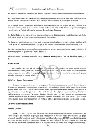 Curso de Preparação de Obreiros – Diaconato
3o. Devido a este relaxo, de tempo em tempo, surgiam e floresciam novos movimentos monásticos.
4o. Este movimentos eram extremamente variados, pois mostravam uma separação total do mundo
mas ao mesmo tempo iam ao mundo para alcançar mais homens e mulheres para a fé cristã.
5o. A grande maioria dos novos movimentos monásticos tinham seu origem na Itália, naquilo que
tinha sido a Galia, áreas que por muito tempo professavam a fé cristã. Poucos surgiram em regiões
como Inglaterra, Escócia, Alemanha do Norte, Escandinávia, Espanha.
6o. Os fundadores das novas ordens eram principalmente da aristocracia exceto Francisco de Assis,
embora pertencia a classe dos comerciantes e não dos plebeus.
7o. Havia um grande desejo de tornar mais profunda, mais inteligente e mais efetiva a lealdade a fé
cristã, a qual era meramente nominal por parte dos convertidos em massa nos primeiros séculos.
8o. Estes movimentos eram um esforço para purificar a Igreja e ao mesmo tempo elevar o nível moral
de toda a população que levava o nome de cristão.
Recomendamos a leitura de: Gonzales Justo, A Era das Trevas. p.87-181 e A Era dos Altos Ideais, p.1-
46
AS CRUZADAS
As cruzadas são, sob vários aspectos, o fenômeno mais notável da idade média, foi um
fenômeno avassalador, dramático. Durante vários séculos a Europa ocidental derramou o seu fervor
e seu sangue em uma série de expedições cujos resultados foram, nos melhores casos, de pouca
duração; e nos piores casos trágicos.
Objetivos e Causas das cruzadas
Era derrotar os muçulmanos que ameaçavam Constantinopla, salvar o império do oriente, unir
de novo a cristandade, reconquistar a terra santa, e em tudo isto ganhar o céu. Desta forma temos
que de modo geral sentia-se que o cristianismo podia repelir os maometanos. O amor da aventura, a
esperança do saque, o desejo da expansão territorial e o ódio religioso seguramente impulsionaram
poderosamente os cruzados. Seríamos, 8porém, injustos para com eles se não reconhecêssemos
também que os cruzados criam estar praticando algo mui importante para suas almas e Cristo. Assim
temos que as causas as cruzadas eram um misto de fatores: políticos, religiosos, econômicos, pessoal.
Um Breve Histórico das Cruzadas
Primeira Cruzada
Aleixo I (1081-1118), rei mais forte que seus predecessores imediatos em Constantinopla, se
sentiu incapaz de enfrentar os perigos que ameaçavam o império. Pediu então auxílio ao papa
Urbano II, o qual prometeu o socorro. No sínodo reunido em Clermont,(1095) França, Urbano pregou
a cruzada obtendo resultado inesperado. Ele exortou aos cristãos da Europa ocidental a socorrer os
seus irmãos do oriente e também libertar os lugares santos das mãos dos hereges (muçulmanos).
23
 