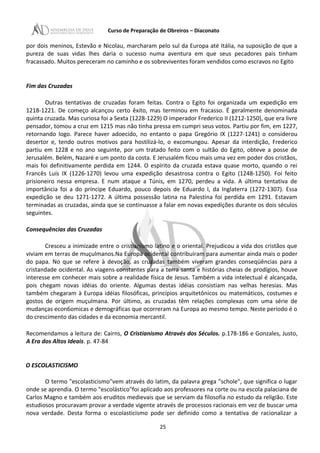 Curso de Preparação de Obreiros – Diaconato
por dois meninos, Estevão e Nicolau, marcharam pelo sul da Europa até Itália, na suposição de que a
pureza de suas vidas lhes daria o sucesso numa aventura em que seus pecadores pais tinham
fracassado. Muitos pereceram no caminho e os sobreviventes foram vendidos como escravos no Egito
Fim das Cruzadas
Outras tentativas de cruzadas foram feitas. Contra o Egito foi organizada um expedição em
1218-1221. De começo alcançou certo êxito, mas terminou em fracasso. É geralmente denominada
quinta cruzada. Mas curiosa foi a Sexta (1228-1229) O imperador Frederico II (1212-1250), que era livre
pensador, tomou a cruz em 1215 mas não tinha pressa em cumpri seus votos. Partiu por fim, em 1227,
retornando logo. Parece haver adoecido, no entanto o papa Gregório IX (1227-1241) o considerou
desertor e, tendo outros motivos para hostilizá-lo, o excomungou. Apesar da interdição, Frederico
partiu em 1228 e no ano seguinte, por um tratado feito com o sultão do Egito, obteve a posse de
Jerusalém. Belém, Nazaré e um ponto da costa. E Jerusalém ficou mais uma vez em poder dos cristãos,
mais foi definitivamente perdida em 1244. O espírito da cruzada estava quase morto, quando o rei
Francês Luís IX (1226-1270) levou uma expedição desastrosa contra o Egito (1248-1250). Foi feito
prisioneiro nessa empresa. E num ataque a Túnis, em 1270, perdeu a vida. A última tentativa de
importância foi a do príncipe Eduardo, pouco depois de Eduardo I, da Inglaterra (1272-1307). Essa
expedição se deu 1271-1272. A última possessão latina na Palestina foi perdida em 1291. Estavam
terminadas as cruzadas, ainda que se continuasse a falar em novas expedições durante os dois séculos
seguintes.
Consequências das Cruzadas
Cresceu a inimizade entre o cristianismo latino e o oriental. Prejudicou a vida dos cristãos que
viviam em terras de muçulmanos.Na Europa ocidental contribuíram para aumentar ainda mais o poder
do papa. No que se refere à devoção, as cruzadas também viveram grandes conseqüências para a
cristandade ocidental. As viagens constantes para a terra santa e histórias cheias de prodígios, houve
interesse em conhecer mais sobre a realidade física de Jesus. Também a vida intelectual é alcançada,
pois chegam novas idéias do oriente. Algumas destas idéias consistiam nas velhas heresias. Mas
também chegaram à Europa idéias filosóficas, princípios arquitetônicos ou matemáticos, costumes e
gostos de origem muçulmana. Por último, as cruzadas têm relações complexas com uma série de
mudanças econ6omicas e demográficas que ocorreram na Europa ao mesmo tempo. Neste período é o
do crescimento das cidades e da economia mercantil.
Recomendamos a leitura de: Cairns, O Cristianismo Através dos Séculos. p.178-186 e Gonzales, Justo,
A Era dos Altos Ideais. p. 47-84
O ESCOLASTICISMO
O termo "escolasticismo"vem através do latim, da palavra grega "schole", que significa o lugar
onde se aprendia. O termo "escolástico"foi aplicado aos professores na corte ou na escola palaciana de
Carlos Magno e também aos eruditos medievais que se serviam da filosofia no estudo da religião. Este
estudiosos procuravam provar a verdade vigente através de processos racionais em vez de buscar uma
nova verdade. Desta forma o escolasticismo pode ser definido como a tentativa de racionalizar a
25
 
