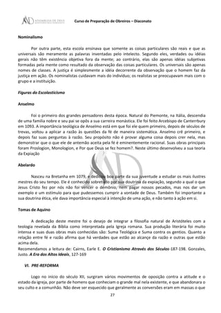 Curso de Preparação de Obreiros – Diaconato
Nominalismo
Por outra parte, esta escola ensinava que somente as coisas particulares são reais e que as
universais são meramente as palavras inventadas pelo intelecto. Segundo eles, verdades ou idéias
gerais não têm existência objetiva fora da mente; ao contrário, elas são apenas idéias subjetivas
formadas pela mente como resultado da observação das coisas particulares. Os universais são apenas
nomes de classes. A justiça é simplesmente a idéia decorrente da observação que o homem faz da
justiça em ação. Os nominalistas cuidavam mais do indivíduo; os realistas se preocupavam mais com o
grupo e a instituição.
Figuras do Escolasticismo
Anselmo
Foi o primeiro dos grandes pensadores desta época. Natural do Piemonte, na Itália, descendia
de uma familia nobre e seu pai se opôs a sua carreira monástica. Ele foi feito Arcebispo de Canterrbury
em 1093. A importância teológica de Anselmo está em que foi ele quem primeiro, depois de séculos de
trevas, voltou a aplicar a razão às questões da fé de maneira sistemática. Anselmo crê primeiro, e
depois faz suas perguntas à razão. Seu propósito não é provar alguma coisa depois crer nela, mas
demonstrar que o que ele de antemão aceita pela fé é eminentemente racional. Suas obras principais
foram Proslogion, Monologion, e Por que Deus se fez homem?. Neste último desenvolveu a sua teoria
da Expiação
Abelardo
Nasceu na Bretanha em 1079, e dedicou boa parte da sua juventude a estudar os mais ilustres
mestres do seu tempo. Ele é conhecido sobretudo por sua doutrina da expiação, segundo a qual o que
Jesus Cristo fez por nós não foi vencer o demônio, nem pagar nossos pecados, mas nos dar um
exemplo e um estímulo para que pudessemos cumprir a vontade de Deus. Também foi importante a
sua doutrina ética, ele dava importância especial à intenção de uma ação, e não tanto à ação em si.
Tomas de Aquino
A dedicação deste mestre foi o desejo de integrar a filosofia natural de Aristóteles com a
teologia revelada da Bíblia como interpretada pela Igreja romana. Sua produção literária foi muito
intensa e suas duas obras mais conhecidas são: Suma Teológica e Suma contra os gentios. Quanto a
relação entre fé e razão afirma que há verdades que estão ao alcançe da razão e outras que estão
acima dela.
Recomendamos a leitura de: Cairns, Earle E. O Cristianismo Através dos Séculos-187-198. Gonzales,
Justo. A Era dos Altos Ideais, 127-169
VI. PRE-REFORMA
Logo no início do século XII, surgiram vários movimentos de oposição contra a atitude e o
estado da igreja, por parte de homens que conheciam o grande mal nela existente, e que abandonara o
seu culto e a comunhão. Não deve ser esquecido que geralmente as conversões eram em massas o que
27
 