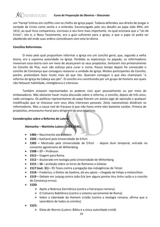 Curso de Preparação de Obreiros – Diaconato
um "hereje"entrou em conflito com os chefes da igreja papal. Todavia defendeu seu direito de pregar a
verdade de Cristo como sentia e a entendia. Excomungado pelo seu desafio ao papa João XXIII, em
1412, ao qual Huss compareceu. escreveu o seu livro mais importante, no qual ensinava que a "Lei de
Cristo", isto é, o Novo Testamento, era o guia suficiente para a igreja, e que o papa só podia ser
obedecido até onde suas ordens coincidissem com esta lei divina
Concílios Reformistas
O meio pelo qual propunham reformar a Igreja era um concílio geral, que, segundo a velha
teoria, era a suprema autoridade na Igreja. Perdidas as esperanças no papado, os reformadores
reviveram essa teoria com um meio de alcançarem os seus propósitos. tentaram isto primeiramente
no Concílio de Pisa, num vão esforço para curar o cisma. Pouco tempo depois foi convocado o
concílio de Constança que conseguiu restaurar a unidade da igreja. Muitos participantes do Concílio,
porém, pretendiam fazer muito mais do que isto. Queriam conseguir o que eles chamavam "a
reforma da Igreja da Cabeça aos pés". O concílio era constituindo por um grupo de homens aos quais
não faltavam habilidade, intelig6encia e interesse.
Também estavam representados os poderes civis quer pessoalmente ou por meio de
embaixadores. Não obstante haver muita discussão sobre a reforma, o concílio, depois de três anos,
nada conseguiu. Os políticos representantes do papa fizeram um astuto jogo de oposição a qualquer
modificação que se chocasse com seus altos interesses pessoais. Zelos nacionalistas dividiram os
reformadores. Mas a causa real do fracasso é que não havia entre eles bastante caráter, firmeza de
propósitos, entusiasmo moral para atingirem os seus objetivos.
Considerações sobre a Reforma de Lutero.
Alemanha – Martinho Lutero (1483-1546).
• 1483 – Nascimento em Eisleben.
• 1502 – bacharel pela Universidade de Erfurt.
• 1505 – Mestrado pela Universidade de Erfurt - depois dum temporal, entrada no
convento agostiniano de Wittenberg.
• 1508 – 17 – Professor.
• 1511 – Viagem para Roma.
• 1512 – doutorado em teologia pela Universidade de Wittenberg.
• 1515 – 16 – preleção sobre os livros de Romanos e Gálatas
• 1517 (out. 31) – 95 Teses contra a pregação das indulgências de Tetzel.
• 1518 – Frederico, o Eleitor da Saxônia, dá seu apoio – chegada de Felipe a melanchton.
• 1519 – Debate em Leipzig contra João Eck (em alguns pontos Hus tinha razão e o concilio
de Constança errou).
• 1520:
 Apelo a Nobreza Germânica (contra a hierarquia romana).
 O Cativeiro Babilônico (contra o sistema sacramental de Roma).
 Sobre a Liberdade do Homem cristão (contra a teologia romana; afirma que o
sacerdócio de todos os crentes).
• 1521:
 Dieta de Worms (Lutero: Bíblia é a única autoridade cristã)
29
 