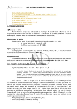 Curso de Preparação de Obreiros – Diaconato
1. Em relação a Deus (Daniel 9.5-9)
2. Ao governo civil (Romanos 13.1-7, 1Timoteo 2.1-4; 1Pedro 2.13-17)
3. Aos pais (Efésios 6.1-3)
4. Esposa em relação ao marido (1Pedro 3.1-4)
5. Ao patrão (1Pedro 2.18-23)
6. Aos líderes da igreja (Hebreus 13.17)
7. Uns aos Outros (Efésios 5.21)
II. TIPOS DE AUTORIDADE
A) Temporal ou física
Assim chamada porque ela está sujeita a mudanças de acordo com o tempo e com o
surgimento de necessidades humanas ou materiais . Ex: mudanças de governos, costumes e avanços
tecnológicos. Vejamos o que diz a Palavra de Deus sobre estas autoridades:
B) Autoridade na família
O esposo deve seguir os padrões de Cristo, com relação à Igreja (Ef 5:25 - 29).
• A esposa, submissa ao esposo (Ef 5:22).
• Os filhos, submissos aos pais (Ef 6:1,2).
C) Na vida profissional
Os empregados devem respeitar seus patrões, diretores, chefes, etc..., e trabalharem com
maior desenvoltura durante suas ausências (Ef 6:5 - 8).
D) Na vida do país
Embora espiritualmente já não pertençamos mais a este mundo, ainda vivemos nele, e sendo
assim temos deveres a cumprir através de uma consciência pura (Rm 13:4 - 7) e (Mt 22:17 - 21).
III. O PRINCÍPIO DA REBELIÃO/É O INVERSO DA SUBMISSÃO
O princípio da Rebelião se deu com o Diabo. (Isaías 14:12)
Como caíste desde o céu, ó estrela da manhã, filha da alva! Como foste cortado por terra, tu que
debilitavas as nações! 13) - E tu dizias no teu coração: Eu subirei ao céu, acima das estrelas de Deus
exaltarei o meu trono, e no monte da congregação me assentarei, aos lados do norte. 14) - Subirei
sobre as alturas das nuvens, e serei semelhante ao Altíssimo. 15) - E contudo levado serás ao inferno,
ao mais profundo do abismo.
Deus expulsou o Lúcifer do céu por causa de sua insubordinação, no céu não há lugar para a
insubordinação. Após esta sentença ele começou a ser chamado de Satanás ou diabo, que revela seu
caráter, pois significa: inimigo, opositor, adversário, caluniador, usurpador. E com ele muitos anjos
se aliaram dando origem aos demônios. O diabo tenta implantar então a insubordinação aos
homens e começa por Adão e Eva. (Gênesis 3:5) - Porque Deus sabe que no dia em que dele
comerdes se abrirão os vossos olhos, e sereis como Deus, sabendo o bem e o mal. O homem
insubordinado tenta se assemelhar a Deus, acreditando que domina a própria vida, depois acredita
que domina outras vidas. Características do Insubordinado. Ganância. (nunca está satisfeito com o
que têm quer sempre mais)
1. Arrogância (acha que já sabe de tudo) Ex. Filho/Pais
2. Presunção. (acha que sabe fazer melhor)
3
 