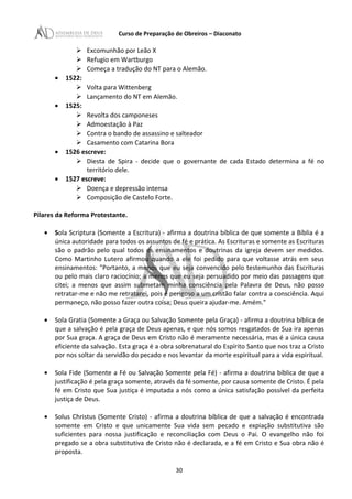 Curso de Preparação de Obreiros – Diaconato
 Excomunhão por Leão X
 Refugio em Wartburgo
 Começa a tradução do NT para o Alemão.
• 1522:
 Volta para Wittenberg
 Lançamento do NT em Alemão.
• 1525:
 Revolta dos camponeses
 Admoestação à Paz
 Contra o bando de assassino e salteador
 Casamento com Catarina Bora
• 1526 escreve:
 Diesta de Spira - decide que o governante de cada Estado determina a fé no
território dele.
• 1527 escreve:
 Doença e depressão intensa
 Composição de Castelo Forte.
Pilares da Reforma Protestante.
• Sola Scriptura (Somente a Escritura) - afirma a doutrina bíblica de que somente a Bíblia é a
única autoridade para todos os assuntos de fé e prática. As Escrituras e somente as Escrituras
são o padrão pelo qual todos os ensinamentos e doutrinas da igreja devem ser medidos.
Como Martinho Lutero afirmou quando a ele foi pedido para que voltasse atrás em seus
ensinamentos: "Portanto, a menos que eu seja convencido pelo testemunho das Escrituras
ou pelo mais claro raciocínio; a menos que eu seja persuadido por meio das passagens que
citei; a menos que assim submetam minha consciência pela Palavra de Deus, não posso
retratar-me e não me retratarei, pois é perigoso a um cristão falar contra a consciência. Aqui
permaneço, não posso fazer outra coisa; Deus queira ajudar-me. Amém."
• Sola Gratia (Somente a Graça ou Salvação Somente pela Graça) - afirma a doutrina bíblica de
que a salvação é pela graça de Deus apenas, e que nós somos resgatados de Sua ira apenas
por Sua graça. A graça de Deus em Cristo não é meramente necessária, mas é a única causa
eficiente da salvação. Esta graça é a obra sobrenatural do Espírito Santo que nos traz a Cristo
por nos soltar da servidão do pecado e nos levantar da morte espiritual para a vida espiritual.
• Sola Fide (Somente a Fé ou Salvação Somente pela Fé) - afirma a doutrina bíblica de que a
justificação é pela graça somente, através da fé somente, por causa somente de Cristo. É pela
fé em Cristo que Sua justiça é imputada a nós como a única satisfação possível da perfeita
justiça de Deus.
• Solus Christus (Somente Cristo) - afirma a doutrina bíblica de que a salvação é encontrada
somente em Cristo e que unicamente Sua vida sem pecado e expiação substitutiva são
suficientes para nossa justificação e reconciliação com Deus o Pai. O evangelho não foi
pregado se a obra substitutiva de Cristo não é declarada, e a fé em Cristo e Sua obra não é
proposta.
30
 