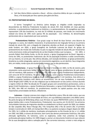 Curso de Preparação de Obreiros – Diaconato
• Soli Deo Gloria (Glória somente a Deus) - afirma a doutrina bíblica de que a salvação é de
Deus, e foi alcançada por Deus apenas para glória de Deus.
VII. PROTESTANTISMO NO BRASIL.
O termo "evangélico" na América Latina designa as religiões cristãs originadas ou
descendentes da Reforma Protestante Européia do século XVI. Está dividido em duas grandes
vertentes: o protestantismo tradicional ou histórico, e o pentecostalismo. Os evangélicos que hoje
representam 13% dos brasileiros, ou mais de 23 milhões de pessoas, vem tendo um crescimento
notável (no Censo de 1991 eram apenas 9% da população - 13,1 milhões). As denominações
pentecostais são as responsáveis por esse aumento.
Protestantismo histórico - Esse grupo surge no Brasil de duas formas: uma decorre da
imigração e a outra, do trabalho missionário. O protestantismo de imigração forma-se na primeira
metade do século XIX, com a chegada de imigrantes alemães ao Brasil, em especial à Região Sul,
onde fundam, em 1824, a Igreja Evangélica de Confissão Luterana do Brasil. As igrejas do
protestantismo de missão são instituídas no país na segunda metade do século XIX, por missionários
norte-americanos vindos principalmente do sul dos Estados Unidos e por europeus. Em 1855, o
escocês Robert Reid Kelley funda, no Rio de Janeiro, a Igreja Congregacional do Brasil. Segundo o
Censo de 1991, os protestantes tradicionais são 3% da população brasileira e estão concentrados,
em sua maioria, no sul do país. Nas últimas décadas, com exceção da Batista, as igrejas protestantes
brasileiras ou estão estagnadas, apenas em crescimento vegetativo, ou em declínio. Seus integrantes
têm, em média, renda e grau de escolaridades maiores que os dos pentecostais.
Presbiterianos - A Igreja Presbiteriana do Brasil é fundada em 1863, no Rio de Janeiro, pelo
missionário norte-americano Ashbel Simonton. Maior ramo da igreja presbiteriana do país possui
150 mil membros, 600 pastores e 700 igrejas. Em 1903 surge a Igreja Presbiteriana Independente,
com cerca de 50 mil membros. Há ainda outros grupos, como a Igreja Presbiteriana Conservadora
(1940) e a Igreja Presbiteriana Unida do Brasil (1966), que somam 5 mil membros. Esta última é a
igreja protestante brasileira mais aberta ao ecumenismo. Um de seus fundadores, o reverendo
Jaime Wright (1927-1999), foi um dos religiosos que se destacaram na luta contra a tortura durante
o regime militar de 1964. Na década de 70 surgem grupos com características pentecostais, como a
Igreja Cristã Presbiteriana, a Igreja Presbiteriana Renovada e a Igreja Cristã Reformada. Pelo censo
de 1991, têm 498 mil membros. Os presbiterianos mantêm na capital paulista uma das mais
importantes universidades do Brasil, a Mackenzie.
Luteranos - A Igreja Luterana tem origem em Martinho Lutero, filho de João Lutero, que aos
18 anos tornou-se aluno da Universidade de Erfurt, em cuja biblioteca descobriu uma Bíblia Latina.
Na porta da Igreja de Wittenberg afixou suas 95 teses nas quais PROTESTAVA contra os desvios da
Igreja Católica (daí o nome Protestantismo, Protestante). Isso ocorreu em 31.10.1517. As primeiras
comunidades luteranas de imigrantes alemães se estabelecem no Brasil a partir de 1824, nas cidades
de São Leopoldo (RS), Nova Friburgo (RJ), Três Forquilhas (RS) e Rio de Janeiro (RJ). O primeiro
templo é construído em 1829, em Campo Bom (RS), e os pastores europeus chegam depois de 1860.
Em 1991, há 1 milhão de membros, localizados principalmente no Rio Grande do Sul, e 1,1 milhão
em 1995. Até 2000, o número de luteranos, bem como dos demais protestantes históricos, não sofre
alteração significativa. Os luteranos, como os anglicanos, estão mais próximos da teologia
professada pela Igreja Católica. Em 1999 chegam a assinar um documento histórico em que colocam
fim às suas divergências sobre a salvação pela fé. Das correntes luteranas, a maior e mais antiga no
31
 