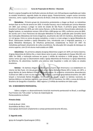 Curso de Preparação de Obreiros – Diaconato
Brasil é a Igreja Evangélica de Confissão Luterana do Brasil, com 410 paróquias espalhadas por todos
os estados brasileiros, segundo dados da própria igreja. Posteriormente, surgem outras correntes
luteranas, como a Igreja Evangélica Luterana do Brasil, vinda dos Estados Unidos no início do século
XX.
Metodistas - Primeiro grupo de missionários protestantes a chegar ao Brasil, os metodistas
tentam fixar-se no Rio de Janeiro em 1835. A missão fracassa, mas é retomada por Junnius Newman
em 1867, que começa a pregar no oeste do estado de São Paulo. A primeira igreja metodista
brasileira é fundada em 1876, por John James Ranson, no Rio de Janeiro. Concentrados sobretudo na
Região Sudeste, os metodistas reúnem 138 mil fiéis e 600 igrejas em 1991, conforme censo do IBGE.
De acordo com o livro Panorama da Educação Metodista no Brasil, publicado pelo Conselho Geral
das Instituições Metodistas de Ensino (Cogeime), atualmente são 120 mil membros, distribuídos em
1,1 mil igrejas. Entre os ramos da igreja metodista, o maior e o mais antigo é a Igreja Metodista do
Brasil. Sobressaem também a Igreja Metodista Livre, introduzida com a imigração japonesa, e a
Igreja Metodista Wesleyana, de influência pentecostal, estabelecida no Brasil em 1967. Os
metodistas participam ativamente de cultos ecumênicos. Na educação têm atuação de destaque no
ensino superior, com 23 mil alunos matriculados em 2000.
Adventistas - Os primeiros adeptos da Igreja Adventista surgem em 1879, em Santa Catarina.
A Igreja Adventista do Sétimo Dia, a maior desse ramo no país, é organizada em Gaspar Alto (SC), em
1896. Em 2000, a instituição estimava ter quase 1 milhão de membros e 3.696 igrejas. Entre os
outros ramos que aqui se desenvolvem estão a Igreja Adventista da Promessa e a Igreja Adventista
da Reforma. Os adventistas mantêm uma extensa rede hospitalar e estão em todos os estados
brasileiros.
Batistas - Os batistas chegam ao Brasil após a Guerra Civil Americana e se estabelecem no
interior de São Paulo. Um dos grupos instala-se em Santa Bárbara d'Oeste (SP) e funda, em 1871, a
Igreja Batista de Santa Bárbara d'Oeste, de língua inglesa. Os primeiros missionários desembarcam
no Brasil em 1881 e criam no ano seguinte, em Salvador, a primeira Igreja Batista brasileira. Em 1907
lançam a Convenção Batista Brasileira. Em meados do século, surgem os batistas nacionais, os
batistas bíblicos e os batistas regulares, que somam 233 mil membros. Em 1991, o censo do Instituto
Brasileiro de Geografia e Estatística - IBGE registra 1,5 milhão de membros em todo o país.
VIII. O MOVIMENTO PENTECOSTAL.
Sobre a origem e o desenvolvimento inicial do movimento pentecostal no Brasil, o sociólogo
Paul Freston cita “três ondas” ou fases da implantação do
Pentecostalismo no Brasil.
Primeira Onda:
Cristã do Brasil: 1910.
Assembléias de Deus: 1911.
Essas Igrejas dominaram amplamente o campo pentecostal durante 40 anos.
2. Segunda onda.
Igreja do Evangelho Quadrangular (1951).
32
 
