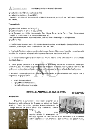 Curso de Preparação de Obreiros – Diaconato
Igreja Pentecostal O Brasil para Cristo (1955).
Igreja Pentecostal Deus é Amor (1962).
Essa Onda coincidiu com o aumento do processo de urbanização do país e o crescimento acelerado
das cidades.
Terceira Onda.
Igreja Universal do Reino de Deus (1977).
Igreja Internacional da Graça de Deus (1980)
Igreja Renascer em Cristo, Comunidade Sara Nossa Terra, Igreja Paz e Vida, Comunidades
Evangélicas e muitas outras (A partir da década de 80).
Estas Igrejas denominadas neopentecostais, com sua ênfase na teologia da prosperidade...
Igreja Nova Vida:
a) Esta foi importante precursora dos grupos neopentecostais, fundada pelo canadense bispo Robert
McAllister, que rompeu com a Assembléia de Deus em 1960.
b) Essa igreja foi pioneira de um pentecostalismo de classe média, menos legalista, e investiu muito
na mídia. Foi também a primeira igreja pentecostal a adotar o episcopal no Brasil.
c) Sua maior contribuição foi treinamento de futuros lideres como Edir Macedo e seu cunhado
Romildo R. Soares.
d) Outros grupos pentecostais e neopentecostais brasileiros resultaram da chamada renovação
carismática. Esse movimento surgiu nos estados Unidos no início dos anos 60, com a ocorrência de
fenômenos pentecostais nas igrejas protestantes históricas e também na Igreja Católica Romana.
e) No Brasil, a renovação produziu divisões em quase todas as denominações mais antigas, com o
surgimento de grupos como:
• Igreja Batista Nacional.
• Igreja Metodista Wesleyana.
• Igreja Presbiteriana Renovada.
HISTÓRIA DA ASSEMBLÉIA DE DEUS NO BRASIL
No princípio
Enquanto o avivamento pentecostal expandia-se e
dominava a vida religiosa de Chicago, na cidade de South
Bend, no Estado de Indiana, que fica a cem quilômetros de
Chicago, morava um pastor batista que se chamava Gunnar
Vingren.
Atraído pelos
acontecimentos do avivamento de
Chicago, o jovem foi a essa cidade a fim de saber o que realmente
estava acontecendo ali. Diante da demonstração do poder divino,
33
Aqui em Azuza, Street –
EUA, inicia-se o sonho.
 