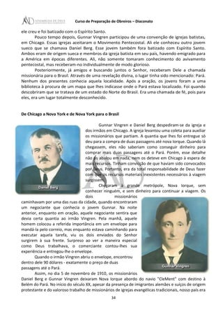 Curso de Preparação de Obreiros – Diaconato
ele creu e foi batizado com o Espírito Santo.
Pouco tempo depois, Gunnar Vingren participou de uma convenção de igrejas batistas,
em Chicago. Essas igrejas aceitaram o Movimento Pentecostal. Ali ele conheceu outro jovem
sueco que se chamava Daniel Berg. Esse jovem também fora batizado com Espírito Santo.
Ambos eram de origem sueca e membros da igreja batista em seu país, havendo emigrado para
a América em épocas diferentes. Ali, não somente tomaram conhecimento do avivamento
pentecostal, mas receberam-no individualmente de modo glorioso.
Posteriormente, já amigos e buscando juntos o Senhor, receberam Dele a chamada
missionária para o Brasil. Através de uma revelação divina, o lugar tinha sido mencionado: Pará.
Nenhum dos presentes conhecia aquela localidade. Após a oração, os jovens foram a uma
biblioteca à procura de um mapa que lhes indicasse onde o Pará estava localizado. Foi quando
descobriram que se tratava de um estado do Norte do Brasil. Era uma chamada de fé, pois para
eles, era um lugar totalmente desconhecido.
De Chicago a Nova York e de Nova York para o Brasil
Gunnar Vingren e Daniel Berg despediram-se da igreja e
dos irmãos em Chicago. A igreja levantou uma coleta para auxiliar
os missionários que partiam. A quantia que lhes foi entregue só
deu para a compra de duas passagens até nova Iorque. Quando lá
chegassem, eles não saberiam como conseguir dinheiro para
comprar mais duas passagens até o Pará. Porém, esse detalhe
não os abalou em nada, nem os deteve em Chicago à espera de
mais recursos. Tinham convicção de que haviam sido convocados
por Deus. Portanto, era da total responsabilidade de Deus fazer
com que os recursos materiais inexistentes necessários à viagem
surgissem.
Chegaram à grande metrópole, Nova Iorque, sem
conhecer ninguém, e sem dinheiro para continuar a viagem. Os
dois missionários
caminhavam por uma das ruas da cidade, quando encontraram
um negociante que conhecia o jovem Gunnar. Na noite
anterior, enquanto em oração, aquele negociante sentira que
devia certa quantia ao irmão Vingren. Pela manhã, aquele
homem colocou a referida importância em um envelope para
mandá-la pelo correio, mas enquanto estava caminhando para
executar aquela tarefa, viu os dois enviados do Senhor
surgirem à sua frente. Surpreso ao ver a maneira especial
como Deus trabalhava, o comerciante contou-lhes sua
experiência e entregou-lhe o envelope.
Quando o irmão Vingren abriu o envelope, encontrou
dentro dele 90 dólares - exatamente o preço de duas
passagens até o Pará.
Assim, no dia 5 de novembro de 1910, os missionários
Daniel Berg e Gunnar Vingren deixaram Nova Iorque abordo do navio "CleMent" com destino à
Belém do Pará. No início do século XX, apesar da presença de imigrantes alemães e suíços de origem
protestante e do valoroso trabalho de missionários de igrejas evangélicas tradicionais, nosso país era
34
 