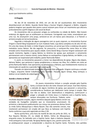 Curso de Preparação de Obreiros – Diaconato
quase que totalmente católico.
A Chegada
No dia 19 de novembro de 1910, em um dia de sol causticanteos dois missionários
desembarcaram em Belém. Quando Daniel Berg e Gunnar Vingren chegaram a Belém, ninguém
poderia imaginar que aqueles dois jovens suecos estavam para iniciar um movimento que alteraria
profundamente o perfil religioso e até social do Brasil.
Os missionários não os possuíam amigos ou conhecidos na cidade de Belém. Não traziam
endereço de alguém que os acolhessem ou orientasse. Carregando suas malas, enveredaram por
uma rua. Ao alcançarem uma praça, sentaram-se em um banco para descansar; e aí fizeram a
primeira oração em terras brasileiras.
Seguindo a indicação de alguns passageiros com os quais viajaram, os missionários Gunnar
Vingren e Daniel Berg hospedaram-se num modesto hotel, cuja diária completa era de oito mil réis.
Em uma das mesas do hotel, o irmão Vingren encontrou um jornal que tinha o endereço do pastor
metodista Justus Nelson. No dia seguinte, foi procurá-lo, e contaram-lhe como Deus os tinha
enviado como missionários para aquela cidade. Como Daniel Berg e Gunnar Vingren estivessem até
aquele momento, ligados à Igreja Batista na América (as igrejas que aceitavam o avivamento
permaneciam com o mesmo nome), Justus Nelson os acompanhou à Igreja Batista, em Belém, e os
apresentou ao responsável pelo trabalho, pastor Raimundo Nobre.
E, assim, os missionários passaram a morar nas dependências da igreja. Alguns dias depois,
Adriano Nobre, que pertencia à igreja presbiteriana e morava nas ilhas, foi a Belém em visita ao
primo Raimundo Nobre. Este apresentou os missionários a Adriano, que imediatamente mostrou-se
interessado em ajudá-los a aprender falar o português.
Passado um determinado tempo eles já podiam falar português. Vingren continuou a estudar
a língua, enquanto Daniel trabalhava como fundidor. Passado algum tempo, Berg começou a
dedicar-se ao trabalho de colportagem.
Acende a chama no Brasil
Os jovens missionários tinham o coração avivado pelo Espírito
Santo, e oravam de dia e de noite. Oravam sem cessar. Esse fato chamou
a atenção de alguns membros da igreja, que passaram a censurá-los,
considerando-os fanáticos por dedicarem tanto tempo à oração. Mas
isso não os abalou. Com desenvoltura e eloqüência, continuaram a
pregar a salvação em Cristo Jesus e o batismo com o Espírito Santo,
sempre alicerçados nas Escrituras. Todavia, como
resultado daquelas orações, alguns membros daquela Igreja Batista creram nas
verdades do Evangelho completo que os missionários anunciavam. Os
primeiros a declararem publicamente sua crença nas promessas divinas foram
as irmãs Celina Albuquerque e Maria Nazaré. Elas não somente creram, mas
resolveram permanecer em oração até que Deus as batizasse com Espírito
Santo conforme o que está registrado em Atos 2.39.
Numa quinta-feira, uma hora da manhã de dois de junho de 1911, na
Rua Siqueira Mendes, 67, na cidade de Belém, Celina de Albuquerque,
enquanto orava, foi batizada com o Espírito Santo. Após o batismo daquela
irmã começaria a luta acirrada. Na Igreja Batista alguns creu, porém outros não
se predispuseram sequer a compreender a doutrina do Espírito Santo. Portanto, dois partidos
35
 