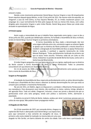 Curso de Preparação de Obreiros – Diaconato
estavam criados.
Devido a este movimento pentecostal, Daniel Berg e Gunnar Vingren e mais 18 simpatizantes
foram expulsos daquela Igreja Batista, no dia 13 de junho de 1911. Na mesma noite da expulsão, ao
chegarem a casa da irmã Celina, na Rua Siqueira Mendes, 67, os irmãos resolveram passar a se
congregar ali, o que normalmente foi feito pelo espaço de mais ou menos três meses, com cultos
dirigidos pelo missionário Vingren e pelo irmão Plácido. Daniel Berg pouco falava por ainda estar
atrasado no aprendizado da língua.
A Primeira igreja
Assim surgiu a necessidade de que o trabalho fosse organizado como igreja, o que se deu a
18 de junho de 1911, quando por deliberação unânime, foi fundado a Assembléia de Deus no Brasil,
tendo em Daniel Berg e Gunnar Vingren os primeiros orientadores.
O termo Assembléia de Deus dado a denominação não tem
uma origem definida entre nós, entretanto sugere-se estarem ligado
as Igrejas que na América do Norte professam a mesma doutrina e
recebem a designação de Assembléia de Deus ou Igreja Pentecostal.
Sobre a questão, é aceitável o seguinte testemunho do irmão
Manoel Rodrigues: "Estou perfeitamente lembrado da primeira vez
que se tocou neste assunto. Tínhamos saído de um culto na Vila
Coroa. Estávamos na parada do bonde Bemal do Couto, canto com a
Santa Casa de Misericórdia.
O irmão Vingren perguntou-nos que nome deveria dar-se a Igreja, explicando que na América
do Norte usavam o termo Assembléia de Deus ou Igreja Pentecostal. Todos os presentes
concordaram em que deveria ser Assembléia de Deus.
Em 11 de Janeiro de 1968 a denominação foi registrada oficialmente como pessoa jurídica.
Com o nome de Assembléia de Deus.
Surgem as Perseguições
A fundação da Assembléia de Deus repercutia profundamente entre as várias denominações.
O medo que a Assembléia de Deus viesse a absorver as demais denominações fez com que estas se
unissem para combater o movimento Pentecostal.
No ano de 1911, em Belém, alguns se dispuseram a combater o Movimento Pentecostal em
seu nascedouro. Para alcançarem esse intento, não escolhiam os meios: calúnia, intriga, delação e
até agressão física. Tudo era válido. Chegaram, inclusive, a levar aos jornais a denúncia de que os
pentecostais eram uma seita perigosa, tendo com prática o exorcismo. Enfim, alarmaram a
população.
A matéria no jornal A Folha do Norte, todavia, acabou por atrair numerosas pessoas para os
cultos da nova igreja. Não poderia haver propaganda melhor.
A Chegada em São Paulo
Em 15 de novembro de 1927, por comando divino, chegava na
capital de São Paulo o abençoado casal Daniel Berg e sua esposa Sara,
para aqui semearem a boa semente do evangelho de Jesus. O
primeiro culto nesta cidade foi realizado na mesma data em uma casa
alugada na Vila Carrão, um bairro distante do centro da cidade. Este culto teve a participação do
36
 