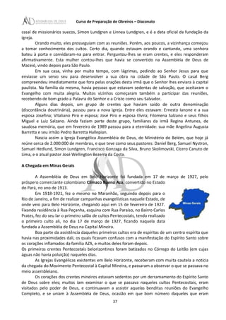 Curso de Preparação de Obreiros – Diaconato
casal de missionários suecos, Simon Lundgren e Linnea Lundgren, e é a data oficial da fundação da
igreja.
Orando muito, eles prosseguiam com as reuniões. Porém, aos poucos, a vizinhança começou
a tomar conhecimento dos cultos. Certo dia, quando estavam orando e cantando, uma senhora
bateu à porta e convidaram-na para entrar. Perguntou-lhes se eram crentes, e eles responderam
afirmativamente. Esta mulher contou-lhes que havia se convertido na Assembléia de Deus de
Maceió, vindo depois para São Paulo.
Em sua casa, vinha por muito tempo, com lágrimas, pedindo ao Senhor Jesus para que
enviasse um servo seu para desenvolver a sua obra na cidade de São Paulo. O casal Berg
compreendeu imediatamente que fora pelas orações desta irmã que o Senhor lhes enviara à capital
paulista. Na família da mesma, havia pessoas que estavam sedentas de salvação, que aceitaram o
Evangelho com muita alegria. Muitos vizinhos começaram também a participar das reuniões,
recebendo de bom grado a Palavra do Senhor e a Cristo como seu Salvador.
Alguns dias depois, um grupo de crentes que haviam saído de outra denominação
(discordância doutrinária), passou para a nova igreja. Entre eles estavam: Ernesto Ianone e a sua
esposa Josefina; Vitaliano Piro e esposa; José Piro e esposa Elvira; Filomena Salzano e seus filhos
Miguel e Luiz Salzano. Ainda faziam parte deste grupo, familiares da irmã Regina Antunes, de
saudosa memória, que em fevereiro de 1989 passou para a eternidade: sua mãe Angelina Augusta
Barretta e seu irmão Pedro Barretta Hallepian.
Nascia assim a Igreja Evangélica Assembléia de Deus, do Ministério do Belém, que hoje já
reúne cerca de 2.000.000 de membros, e que teve como seus pastores: Daniel Berg, Samuel Nystron,
Samuel Hedlund, Simon Lundgren, Francisco Gonzaga da Silva, Bruno Skolimovski, Cícero Canuto de
Lima, e o atual pastor José Wellington Bezerra da Costa.
A Chegada em Minas Gerais
A Assembléia de Deus em Belo Horizonte foi fundada em 17 de março de 1927, pelo
próspero comerciante colombiano Clímaco Bueno Aza, convertido no Estado
do Pará, no ano de 1913.
Em 1918-1921, fez o mesmo no Maranhão, seguindo depois para o
Rio de Janeiro, a fim de realizar campanhas evangelísticas naquele Estado, de
onde veio para Belo Horizonte, chegando aqui em 15 de fevereiro de 1927.
Fixando residência à Rua Peçanha, esquina com Rua Paraíso, no Bairro Carlos
Prates, fez do seu lar o primeiro salão de cultos Pentecostais, tendo realizado
o primeiro culto ali, no dia 17 de março de 1927, ficando naquela data
fundada a Assembléia de Deus na Capital Mineira.
Boa parte da assistência daqueles primeiros cultos era de espíritas de um centro espírita que
havia nas proximidades dali, os quais ficavam confusos com a manifestação do Espírito Santo sobre
os corações inflamados da família AZA, e muitos deles foram depois.
Os primeiros crentes Pentecostais belorizontinos foram batizados no Córrego do Leitão (em cujas
águas não havia poluição) naqueles dias.
As Igrejas Evangélicas existentes em Belo Horizonte, receberam com muita cautela a notícia
da chegada do Movimento Pentecostal à Capital Mineira, e passaram a observar o que se passava no
meio assembleiano.
Os corações dos crentes mineiros estavam sedentos por um derramamento do Espírito Santo
de Deus sobre eles; muitos iam examinar o que se passava naqueles cultos Pentecostais, eram
visitados pelo poder de Deus, e continuavam a assistir aquelas benditas reuniões do Evangelho
Completo, e se uniam à Assembléia de Deus, ocasião em que bom número daqueles que eram
37
 