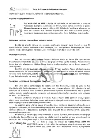 Curso de Preparação de Obreiros – Diaconato
membros de outros ministérios, tornavam-se obreiros Pentecostais.
Registro da igreja em cartório
Em 30 de abril de 1927, a Igreja foi registrada em cartório com o nome de
“Sociedade Evangélica Assembléia de Deus”, tendo como presidente o pastor
Clímaco Bueno Aza e vice-presidente Elói Gilbrás de Santilhana. Alugaram um
salão para cultos na Rua Tremedal esquina com a Rua Padre Eustáquio, porém, a
maior parte das pessoas que assistiam aos cultos ficava do lado de fora do salão.
Compra de terreno e construção de pequeno templo
Devido ao grande número de pessoas, resolveram comprar outro imóvel, e pela fé,
compraram um terreno localizado na Rua Contagem, 431, bem próximo da congregação. Dando
assim o início a construção do novo salão, que foi inaugurado em 15 de janeiro de 1929.
Mudança de Direção
Em 1931 o Pastor Nils Kastberg chegou a BH para ajudar ao Pastor AZA, que resolveu
trabalhar em outro Estado, passando a direção da igreja em 02 de agosto de 1931. Posteriormente
Pastor Aza veio a falecer em 1946 no Rio de Janeiro, tendo trabalhado para o Senhor durante 33
anos seguidos.
Em 1933 o Pastor Anderson Johanson chegou a BH para auxiliar o Pastor Nils Kastberg, que
neste mesmo ano foi substituído pelo Pr Anderson, uma vez que foi trabalhar no Rio de Janeiro.
Todavia, neste mesmo ano, este foi substituído pelo Missionário Algot Svesson, que permaneceu a
frente da igreja mineira até o ano de 1958.
Compra de terreno para Construção da Nova Sede
Em 1944, com a centralização do trabalho em Belo Horizonte, a sede da Igreja na Rua
Uberlândia, 620 (antiga Contagem, 431), que havia sido reinaugurado em 1932, não oferecia mais
condições de acomodar todos os crentes em trabalhos especiais. Naquele templo não se poderia
realizar grandes trabalhos, por não comportar toda a assistência em cultos especiais, como festivos e
de Santa Ceia do Senhor.
Havendo um terreno anunciado à venda na Rua São Paulo, 1341, por bom preço, o pastor
Algot reuniu o ministério da Igreja e propôs a ele a compra daquele terreno para construção da nova
sede da Igreja, o que foi bem aceito pelo ministério.
Ao exporem para a Igreja aquela pretensão, vários irmãos se opuseram, alegando que a
Igreja não tinha condições financeiras nem para pagar os impostos anuais daquele terreno, havendo
com isso até quem se desviasse do Evangelho sob a alegação de que era impossível à Igreja arcar
com aquele compromisso.
No entanto, o Pastor Algot, como homem de fé e visão espiritual, levou o secretário da igreja,
o irmão João Gomes Moreira, ao corretor do citado imóvel, o qual ao ver que um estrangeiro o
procurara para realização do negócio, ficou animado e apressou-se em realiza-Ia.
Ao ser dado o preço do imóvel de Cr$100.000,00 (CEM MIL
CRUZEIROS) à vista, o Pastor Algot lhe pediu que aguardasse o seu retorno e
foi com o irmão João Gomes até à Caixa Econômica Federal, e propuseram
38
 