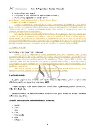 Curso de Preparação de Obreiros – Diaconato
3. Avareza (quer tudo para si)
4. Ira (quando os seus intentos não dão certos ele se revolta)
5. Inveja. (deseja a posição que o outro ocupa)
Visite: Gospel +, Noticias Gospel, Videos Gospel, Musica Gospel
O EXEMPLO DO APÓSTOLO PAULO
Antes de reconhecer a Autoridade, Paulo tentou acabar com a igreja (Atos 8.3); mas depois
de se encontrar com Jesus na estrada de Damasco entendeu que era difícil recalcitrar (revoltar-se;
rebelar-se, dar coices), contra os aguilhões (autoridade divina) (Atos 9.5) Imediatamente Paulo caiu
no chão e reconheceu Jesus como Senhor.
Em seguida, deu-se início ao tratamento de Paulo. O que precisava aprender aquele que
tinha livre trânsito nas salas dos governadores e dos sumos-sacerdotes? O que precisava aprender
aquele que fora instruído aos pés de Gamaliel, o homem mais sábio de sua época e que podia se
comunicar livremente com qualquer estrangeiro do seu tempo? O que precisava aprender aquele
que não parava de ameaçar e perseguir a igreja, por considerá-la a escória da humanidade?
O EXEMPLO DE JESUS
A ATITUDE DE JESUS DIANTE DOS TRIBUNAIS
Mateus 26 e 27 registram o duplo julgamento que Jesus enfrentou após o seu
aprisionamento. Diante do sumo sacerdote ele recebeu julgamento religioso e diante de Pôncio
Pilatos recebeu julgamento político. Quando foi julgado por Pilatos (Mateus 27), o Senhor não
respondeu nada, pois se encontrava sob jurisdição terrena. Mas quando o sumo sacerdote o
conjurou pelo Deus Vivo, então ele precisou responder às perguntas que estavam sendo feitas. Isto é
obediência à autoridade.
Aqui está a segunda consideração que precisávamos fazer acerca deste princípio: Todo
aquele que conhece a autoridade lida com a autoridade e não com o homem.
O ARCANJO MIGUEL.
• O Arcanjo Miguel quando contendia com o diabo a respeito do corpo de Moisés não pronunciou
infâmia contra ele, não obstante já estar caído (Jd 9).
• Somente os ímpios vivem no erro difamando autoridades e rejeitando os governos constituídos,
Jd 9 e II Pe 2 :10 – 22.
• Ao repreendermos um demônio devemos estar inteirados que a autoridade exercida pertence
ao Nome de Jesus Cristo.
Exemplos e conseqüências de quem quebrou a autoridade.
• Lucifer
• Adão
• Caim
• Cam
• Miriã e Arão
• Davi
• Filhos de El
4
 