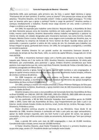 Curso de Preparação de Obreiros – Diaconato
Uberlândia 620), para participar, pela primeira vez, da Ceia, o pastor Algot declarou à igreja:
“Precisamos de um bom porteiro. O senhor, como se chama?” Uma pessoa que estava ao seu lado
adiantou: “Anselmo Silvestre, ele foi batizado ontem”. Então o pastor Algot prosseguiu: “O irmão
quer se levantar para que a igreja o conheça? Aceita o cargo de porteiro?” Anselmo aceitou e
começou imediatamente a trabalhar, ficando nesse cargo durante um ano, sendo o primeiro a
chegar e o último a sair da igreja.
Em 1940, foi separado para trabalhar como diácono. Naquela época, a Assembléia de Deus
em Belo Horizonte possuía cerca de trezentos membros em toda capital. Havia poucos obreiros.
Então, mesmo como diácono, Anselmo desenvolvia intenso trabalho evangelístico e pastoral no
interior do Estado, em cidades designadas pelo missionário Svensson, tais como Corinto, Curvelo,
Pirapora, Montes Claros e outras. Muitas vezes, essas viagens eram custeadas por Anselmo, que, na
época, trabalhava na empresa de Estrada de Ferro Central do Brasil. Quando estava para ser
promovido, e passaria a ganhar o salário de três contos de réis, foi chamado para trabalhar em
tempo integral na igreja, ganhando bem menos. Em 1945, foi consagrado a evangelista, e em1950,
ao ministério pastoral.
Pastor Anselmo Silvestre foi um grande auxiliar do missionário Svensson durante a
construção do templo da Rua São Paulo, 1341, no centro da capital Mineira, inaugurado em 13 de
maio de1956.
Em 1958, o missionário Svensson viajou com a família para descanso na Suécia. Estando
naquele país, faleceu em 5 de Junho de 1959. Anselmo Silvestre, vice-presidente, foi eleito pelo
Ministério, por unanimidade, para pastorear a igreja. Embora Anselmo considerasse que havia
pastores mais experientes que ele, como José Alves Pimentel, Geraldo de Freitas e Geraldo Sales, os
primeiros consagrados em Minas Gerais.
Quando assumiu a igreja, havia, na capital, apenas 1300 membros e seis congregações. A
igreja na capital mineira cresceu em todas as áreas, possuindo atualmente muitos templos, milhares
de crentes e centenas de obreiros.
Em 1998 inaugurou um prédio de doze andares nos fundos do templo, para abrigar
departamentos da igreja, o escritório da Convenção Estadual dos Ministros das Igrejas Evangélicas
Assembléias de Deus no Brasil (COMADEMG).
Em 1964, começou a investir em missões enviando o Pastor Philemon Rodrigues da Silva para
o campo missionário na Bolívia. Atualmente, a igreja mantém mais de 160 missionários em diversos
países e cidades do Brasil.
Anselmo ocupou cinco vezes a vice-presidência da Convenção Geral das Assembléias de Deus
no Brasil (CGADB), em 1962-64, 1997-99, 1999-2001, 2001-03 e 2003-05, 2005-2006 além de outros
cargos na Mesa Diretora e, como conselheiro, em órgãos da Convenção.
Em seu pastorado, a AD de Belo Horizonte hospedou duas assembléias gerais da CGADB
(1981 e 1997). Como líder das Assembléias de Deus, viaja freqüentemente por todo o país e ao
Exterior, tendo visitado Estados Unidos da América, Israel, Coréia do Sul, Ucrânia, Noruega, Suécia,
Dinamarca, Finlândia e outros.
Pastor Anselmo continua atuante na liderança do seu Ministério. Viúvo desde 31 de
dezembro de 1986, Anselmo Silvestre é conhecido em todo o país pelo seu vigor extraordinário,
apesar da idade (sempre viajando), pelo seu bom humor e por gostar de cantar, nas igrejas e
convenções, o hino cujo refrão conclama a todos ao avivamento, declarando que “tem que começar
pelo altar”.
Hoje, a grande BH conta com mais de 600 congregações e mais de 65.000 membros.
Considerando todo o Estado, temos mais de 150.000 membros.
O Pastor Anselmo Silvestre, atual Pastor Presidente de Honra é o primeiro brasileiro que
ocupa este cargo, sendo o 5º. Presidente desde sua fundação neste Estado.
41
 