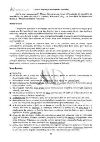 Curso de Preparação de Obreiros – Diaconato
Agora, com a posse do Pr Moisés Silvestre Leal como o Presidente do Ministério de
Belo Horizonte, este se torna o 2º brasileiro a ocupar o cargo de presidente da Assembleia
de Deus – Ministério de Belo Horizonte.
Diretoria Geral
É importante que todos os membros e obreiros de nosso ministério, saibam que hoje a igreja
possui uma Diretoria Geral, que trata das diretrizes que a igreja precisa tomar, para continuar
crescendo, isto posto, necessário se faz conhecermos mais um pouco sobre ela.
A Diretoria Geral é o órgão responsável pela deliberação de assuntos administrativos gerais
da Igreja. Ela é eleita para mandato de 2 (dois) anos pelos membros e ministros, reunidos em
Assembleia Geral.
Dentre as funções da Diretoria Geral está a de comandar todos os demais órgãos
administrativos (Comissões, Diretorias Auxiliares e Departamentos), bem como gerir todos os
recursos financeiros destinados ao caixa geral da Igreja.
A atual Diretoria Geral foi eleita na AGE do dia 10 de janeiro de 2010 sendo constituído
pelos pastores Moisés Silvestre Leal, Sebastião Evangelista, Nicodemos de Souza, José Vieira Izidório,
Francisco Cleuton Lopes, José Vicente Sousa, José Zito dos Santos e João Carlos Ferreira de Oliveira.
A atual gestão que desempenha seu mandato até janeiro de 2012, tem pela frente como
principais desafios à implantação dos vários procedimentos administrativos instituídos pelas normas
do estatuto e regimento interno e o saneamento do caixa geral da igreja.
Nossa Doutrina
a) Santa Ceia
b) De acordo com o credo das Assembléias de Deus, entre as verdades fundamentais da
denominação, estão à crença:
c) Num só Deus eterno subsistente em três pessoas: o Pai, o Filho e o Espírito Santo;
d) Na inspiração verbal da Bíblia Sagrada, considerada a única regra infalível de fé normativa para a
vida e o caráter cristão;
e) Na concepção virginal de Jesus Cristo, na sua morte vicária e expiatória, ressurreição corporal e
ascensão para o céu;
f) No pecado que distancia o homem de Deus, condição que só pode ser restaurada através do
arrependimento e da fé em Jesus Cristo.
g) Arrebatamento dos membros da Igreja para a Nova Jerusalém em breve com a volta de Cristo.
h) Na necessidade de um novo nascimento pela fé em Jesus Cristo e pelo poder atuante do Espírito
Santo e da Palavra de Deus para que o homem se torne digno do Reino dos Céus;
i) A denominação pratica o batismo em águas por imersão do corpo inteiro, uma só vez, em
adultos, em nome da Trindade; a celebração, sistemática e continuada, da Santa Ceia; e o
recebimento do batismo no Espírito Santo com a evidência inicial do falar em outras línguas,
seguido dos dons do Espírito Santo.
j) A exemplo da maioria dos cristãos, os assembleianos aguardam a segunda vinda pré-milenial de
Cristo em duas fases distintas: a primeira, invisível ao mundo, para arrebatar a Igreja fiel da terra,
antes da Grande Tribulação; e a segunda, visível e corporal com a Igreja glorificada, para reinar
sobre o mundo por mil anos, sendo portanto dispensacionalista.
k) Ainda, nesse corolário de fé, os assembleianos esperam comparecer perante o Tribunal de
Cristo, para receber a recompensa dos seus feitos em favor da causa do Cristianismo, seguindo-
se uma vida eterna de gozo e felicidade para os fiéis e de tormento para os infiéis.
42
 