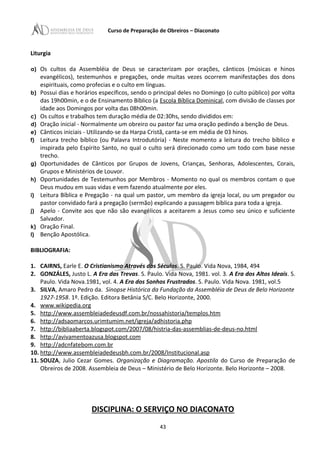 Curso de Preparação de Obreiros – Diaconato
Liturgia
a) Os cultos da Assembléia de Deus se caracterizam por orações, cânticos (músicas e hinos
evangélicos), testemunhos e pregações, onde muitas vezes ocorrem manifestações dos dons
espirituais, como profecias e o culto em línguas.
b) Possui dias e horários específicos, sendo o principal deles no Domingo (o culto público) por volta
das 19h00min, e o de Ensinamento Bíblico (a Escola Bíblica Dominical, com divisão de classes por
idade aos Domingos por volta das 08h00min.
c) Os cultos e trabalhos tem duração média de 02:30hs, sendo divididos em:
d) Oração inicial - Normalmente um obreiro ou pastor faz uma oração pedindo a benção de Deus.
e) Cânticos iniciais - Utilizando-se da Harpa Cristã, canta-se em média de 03 hinos.
f) Leitura trecho bíblico (ou Palavra Introdutória) - Neste momento a leitura do trecho bíblico e
inspirada pelo Espírito Santo, no qual o culto será direcionado como um todo com base nesse
trecho.
g) Oportunidades de Cânticos por Grupos de Jovens, Crianças, Senhoras, Adolescentes, Corais,
Grupos e Ministérios de Louvor.
h) Oportunidades de Testemunhos por Membros - Momento no qual os membros contam o que
Deus mudou em suas vidas e vem fazendo atualmente por eles.
i) Leitura Bíblica e Pregação - na qual um pastor, um membro da igreja local, ou um pregador ou
pastor convidado fará a pregação (sermão) explicando a passagem bíblica para toda a igreja.
j) Apelo - Convite aos que não são evangélicos a aceitarem a Jesus como seu único e suficiente
Salvador.
k) Oração Final.
l) Benção Apostólica.
BIBLIOGRAFIA:
1. CAIRNS, Earle E. O Cristianismo Através dos Séculos. S. Paulo. Vida Nova, 1984, 494
2. GONZÁLES, Justo L. A Era das Trevas. S. Paulo. Vida Nova, 1981. vol. 3. A Era dos Altos Ideais. S.
Paulo. Vida Nova.1981, vol. 4. A Era dos Sonhos Frustrados. S. Paulo. Vida Nova. 1981, vol.5
3. SILVA, Amaro Pedro da. Sinopse Histórica da Fundação da Assembléia de Deus de Belo Horizonte
1927-1958. 1º. Edição. Editora Betânia S/C. Belo Horizonte, 2000.
4. www.wikipedia.org
5. http://www.assembleiadedeusdf.com.br/nossahistoria/templos.htm
6. http://adsaomarcos.urimtumim.net/igreja/adhistoria.php
7. http://bibliaaberta.blogspot.com/2007/08/histria-das-assemblias-de-deus-no.html
8. http://avivamentoazusa.blogspot.com
9. http://adcnfatebom.com.br
10. http://www.assembleiadedeusbh.com.br/2008/Institucional.asp
11. SOUZA, Julio Cezar Gomes. Organização e Diagramação. Apostila do Curso de Preparação de
Obreiros de 2008. Assembleia de Deus – Ministério de Belo Horizonte. Belo Horizonte – 2008.
DISCIPLINA: O SERVIÇO NO DIACONATO
43
 