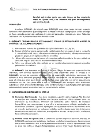 Curso de Preparação de Obreiros – Diaconato
Escolhei, pois irmãos dentre vós, sete homens de boa reputação,
cheios do Espírito Santo, e de Sabedoria, aos quais encarregaremos
este serviço, At. 6.3.
INTRODUÇÃO
A palavra DIÁCONO, do original grego DIÁKONOS, quer dizer, servo, serviçal, servente,
camareiro. Deve-se observar que nessa palavra os PRESBÍTEROS que à congregação cabia o privilégio
de fazer a seleção, embora os escolhidos devessem ser aprovados, e consagrados pelos Apóstolos.
Trata-se de uma ação democrática bem definida e clara.
I – DIÁCONOS ORIGINAIS PORQUE SETE DIÁCONOS? PORQUE FOI ESCOLHIDO ESSE NUMERO DE
DIÁCONOS? EIS ALGUMAS EXPLICAÇÕES?
1. Por esse ser o numero das qualidades do Espírito Santo em Is 11.2, Ap 1.4.
2. Porque sete talvez fosse a representação eqüitativa dos diversos grupos de que se compunha
à comunidade cristã, isto é, três representantes do grupo hebraico, três representantes do
grupo dos gregos, e um representante dos prosélitos.
3. Alguns têm suposto que tal numero foi regulado pela circunstância de que a cidade de
Jerusalém naquela época estava dividida em sete distritos.
4. Talvez esse número tenha sido escolhido por ser considerado um número sagrado segundo o
pensamento dos hebreus.
Os DIÁCONOS que aparecem no capítulo 6 de Atos, apesar de serem um grupo distinto de
indivíduos, com distintas responsabilidades, mais tarde distribuídas entre os anciões e os
DIÁCONOS, servem de exemplos antecipatórios da organização eclesiástica, executando tão
somente o oficio apostólico que jamais esteve sujeito a alterações em face das condições exigidas
para tal ofício, que eram as de terem visto o Senhor Jesus ressurreto e de serem pessoalmente
nomeados por ele. Uma prova disso é que as qualificações para qualquer oficio eclesiástico
subordinado eram praticamente idênticas, como também muitas de suas funções eram parecidas,
pois quase tudo quanto uns podiam fazer, os outros também podiam.
II – QUALIFICAÇÃO DOS DIÁCONOS EM ATOS 6.3
1) Homem de Boa Reputação – Isso tanto nos aspectos, positivo como negativo. Não deveriam
se envolver em qualquer escândalo que lançasse qualquer reflexo adverso sobre sua
moralidade ou honestidade. Deveriam ser conhecidos como homens de interesses
humanitários, que promovessem o seu oficio e apresentassem soluções equipadas aos
muitíssimos, problemas. A palavra reputação é uma qualidade intrínseca ao DIÁCONO e nos
dá entender que teriam de ser indivíduos testados, que lhes tivesse dado bom testemunho.
Outras pessoas precisam conhecê-los em negócios e em seu caráter passado testificando
favoravelmente acerca deles.
2) Homens cheios do Espírito Santo – Certamente os Dons espirituais estavam, em foco. Os
DIÁCONOS precisavam ser dotados de habilidade sendo homens destacados da comunidade
cristã, como homens de Deus, ativos e poderosos no ministério. Estevão foi um homem cheio
de graça e de poder, At 6.8, pois fazia prodígios e grandes sinais visíveis dos dons espirituais,
44
 