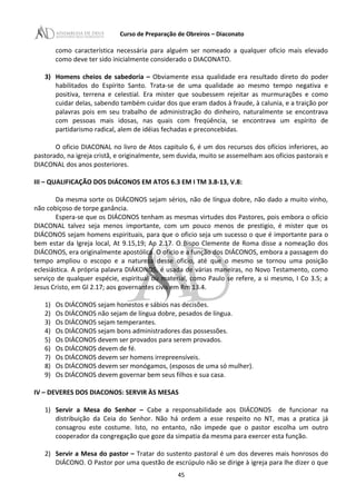 Curso de Preparação de Obreiros – Diaconato
como característica necessária para alguém ser nomeado a qualquer oficio mais elevado
como deve ter sido inicialmente considerado o DIACONATO.
3) Homens cheios de sabedoria – Obviamente essa qualidade era resultado direto do poder
habilitados do Espírito Santo. Trata-se de uma qualidade ao mesmo tempo negativa e
positiva, terrena e celestial. Era mister que soubessem rejeitar as murmurações e como
cuidar delas, sabendo também cuidar dos que eram dados à fraude, à calunia, e a traição por
palavras pois em seu trabalho de administração do dinheiro, naturalmente se encontrava
com pessoas mais idosas, nas quais com freqüência, se encontrava um espírito de
partidarismo radical, alem de idéias fechadas e preconcebidas.
O oficio DIACONAL no livro de Atos capitulo 6, é um dos recursos dos ofícios inferiores, ao
pastorado, na igreja cristã, e originalmente, sem duvida, muito se assemelham aos ofícios pastorais e
DIACONAL dos anos posteriores.
III – QUALIFICAÇÃO DOS DIÁCONOS EM ATOS 6.3 EM I TM 3.8-13, V.8:
Da mesma sorte os DIÁCONOS sejam sérios, não de língua dobre, não dado a muito vinho,
não cobiçoso de torpe ganância.
Espera-se que os DIÁCONOS tenham as mesmas virtudes dos Pastores, pois embora o ofício
DIACONAL talvez seja menos importante, com um pouco menos de prestigio, é mister que os
DIÁCONOS sejam homens espirituais, para que o oficio seja um sucesso o que é importante para o
bem estar da Igreja local, At 9.15,19; Ap 2.17. O Bispo Clemente de Roma disse a nomeação dos
DIÁCONOS, era originalmente apostólica. O oficio e a função dos DIÁCONOS, embora a passagem do
tempo ampliou o escopo e a natureza desse oficio, até que o mesmo se tornou uma posição
eclesiástica. A própria palavra DIÁKONOS, é usada de várias maneiras, no Novo Testamento, como
serviço de qualquer espécie, espiritual ou material, como Paulo se refere, a si mesmo, I Co 3.5; a
Jesus Cristo, em Gl 2.17; aos governantes civis em Rm 13.4.
1) Os DIÁCONOS sejam honestos e sábios nas decisões.
2) Os DIÁCONOS não sejam de língua dobre, pesados de língua.
3) Os DIÁCONOS sejam temperantes.
4) Os DIÁCONOS sejam bons administradores das possessões.
5) Os DIÁCONOS devem ser provados para serem provados.
6) Os DIÁCONOS devem de fé.
7) Os DIÁCONOS devem ser homens irrepreensíveis.
8) Os DIÁCONOS devem ser monógamos, (esposos de uma só mulher).
9) Os DIÁCONOS devem governar bem seus filhos e sua casa.
IV – DEVERES DOS DIACONOS: SERVIR ÀS MESAS
1) Servir a Mesa do Senhor – Cabe a responsabilidade aos DIÁCONOS de funcionar na
distribuição da Ceia do Senhor. Não há ordem a esse respeito no NT, mas a pratica já
consagrou este costume. Isto, no entanto, não impede que o pastor escolha um outro
cooperador da congregação que goze da simpatia da mesma para exercer esta função.
2) Servir a Mesa do pastor – Tratar do sustento pastoral é um dos deveres mais honrosos do
DIÁCONO. O Pastor por uma questão de escrúpulo não se dirige à igreja para lhe dizer o que
45
 