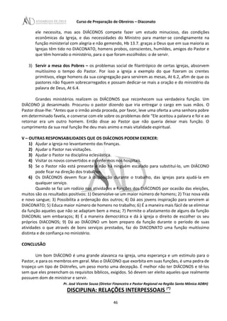Curso de Preparação de Obreiros – Diaconato
ele necessita, mas aos DIÁCONOS compete fazer um estudo minucioso, das condições
econômicas da Igreja, e das necessidades do Ministro para manter-se condignamente na
função ministerial com alegria e não gemendo, Hb 13.7. graças a Deus que em sua maioria as
Igrejas têm tido no DIACONATO, homens probos, conscientes, humildes, amigos do Pastor e
que têm honrado o ministério, para o que foram escolhidos: o de servir.
3) Servir a mesa dos Pobres – os problemas social de filantrópico de certas igrejas, absorvem
muitíssimo o tempo do Pastor. Por isso a igreja a exemplo do que fizeram os crentes
primitivos, elege homens da sua congregação para servirem as mesas, At 6.2, afim de que os
pastores não fiquem sobrecarregados e possam dedicar-se mais a oração e do ministério da
palavra de Deus, At 6.4.
Grandes ministérios realizem os DIÁCONOS que reconhecem sua verdadeira função. Um
DIÁCONO já desanimado. Procurou o pastor dizendo que iria entregar o cargo em suas mãos. O
Pastor disse-lhe: “Antes que o irmão ainda proceda, por favor, leve uma oferta a uma senhora pobre
em determinado favela, e converse com ele sobre os problemas dele “Ele aceitou a palavra e foi e ao
retornar era um outro homem. Então disse ao Pastor que não queria deixar mais função. O
cumprimento da sua real função lhe deu mais animo e mais vitalidade espiritual.
V – OUTRAS RESPONSABILIDADES QUE OS DIÁCONOS PODEM EXERCER:
1) Ajudar a Igreja no levantamento das finanças.
2) Ajudar o Pastor nas visitações.
3) Ajudar o Pastor na disciplina eclesiástica.
4) Visitar os novos convertidos e os enfermos nos hospitais.
5) Se o Pastor não está presente e não há ninguém escalado para substituí-lo, um DIÁCONO
pode ficar na direção dos trabalhos.
6) Os DIÁCONOS devem ficar à disposição durante o trabalho, das igrejas para ajudá-la em
qualquer serviço.
Quando se faz um rodízio nas atividades e funções dos DIÁCONOS por ocasião das eleições,
muitos são os resultados positivos: 1) Desenvolve-se um maior número de homens; 2) Traz nova vida
e novo sangue; 3) Possibilita a ordenação dos outros; 4) Dá aos jovens inspiração para servirem ai
DIACONATO; 5) Educa maior número de homens no trabalho; 6) É a maneira mais fácil de se eliminar
da função aqueles que não se adaptam bem a mesa; 7) Permite o afastamento de alguns da função
DIACONAL sem embaraços; 8) É a maneira democrática e dá à igreja o direito de escolher os seu
próprios DIACONOS; 9) Dá ao DIÁCONO um bom preparo da função durante o período de suas
atividades o que através de bons serviços prestados, faz do DIACONATO uma função muitíssimo
distinta e de confiança no ministério.
CONCLUSÃO
Um bom DIÁCONO é uma grande alavanca na igreja, uma esperança e um estimulo para o
Pastor, e para os membros em geral. Mas o DIÁCONO que exorbita em suas funções, é uma pedra de
tropeço um tipo de Diótrefes, um peso morto uma decepção. É melhor não ter DIÁCONOS e tê-los
sem que eles preencham os requisitos bíblicos, exigidos. Só devem ser eleito aqueles que realmente
possuem dom de ministrar e servir.
Pr. José Vicente Sousa (Diretor Financeiro e Pastor Regional na Região Santa Mônica ADBH)
DISCIPLINA: RELAÇÕES INTERPESSOAIS (*)
46
 