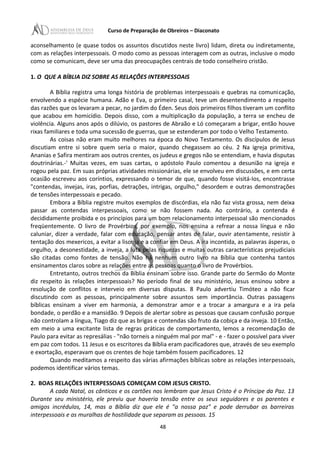 Curso de Preparação de Obreiros – Diaconato
aconselhamento (e quase todos os assuntos discutidos neste livro) lidam, direta ou indiretamente,
com as relações interpessoais. O modo como as pessoas interagem com as outras, inclusive o modo
como se comunicam, deve ser uma das preocupações centrais de todo conselheiro cristão.
1. O QUE A BÍBLIA DIZ SOBRE AS RELAÇÕES INTERPESSOAIS
A Bíblia registra uma longa história de problemas interpessoais e quebras na comunicação,
envolvendo a espécie humana. Adão e Eva, o primeiro casal, teve um desentendimento a respeito
das razões que os levaram a pecar, no jardim do Éden. Seus dois primeiros filhos tiveram um conflito
que acabou em homicídio. Depois disso, com a multiplicação da população, a terra se encheu de
violência. Alguns anos após o dilúvio, os pastores de Abraão e Ló começaram a brigar, então houve
rixas familiares e toda uma sucessão de guerras, que se estenderam por todo o Velho Testamento.
As coisas não eram muito melhores na época do Novo Testamento. Os discípulos de Jesus
discutiam entre si sobre quem seria o maior, quando chegassem ao céu. 2 Na igreja primitiva,
Ananias e Safira mentiram aos outros crentes, os judeus e gregos não se entendiam, e havia disputas
doutrinárias.-' Muitas vezes, em suas cartas, o apóstolo Paulo comentou a desunião na igreja e
rogou pela paz. Em suas próprias atividades missionárias, ele se envolveu em discussões, e em certa
ocasião escreveu aos coríntios, expressando o temor de que, quando fosse visitá-Ios, encontrasse
"contendas, invejas, iras, porfias, detrações, intrigas, orgulho," desordem e outras demonstrações
de tensões interpessoais e pecado.
Embora a Bíblia registre muitos exemplos de discórdias, ela não faz vista grossa, nem deixa
passar as contendas interpessoais, como se não fossem nada. Ao contrário, a contenda é
decididamente proibida e os princípios para um bom relacionamento interpessoal são mencionados
freqüentemente. O livro de Provérbios, por exemplo, nos ensina a refrear a nossa língua e não
caluniar, dizer a verdade, falar com educação, pensar antes de falar, ouvir atentamente, resistir à
tentação dos mexericos, a evitar a lisonja e a confiar em Deus. A ira incontida, as palavras ásperas, o
orgulho, a desonestidade, a inveja, a luta pelas riquezas e muitas outras características prejudiciais
são citadas como fontes de tensão. Não há nenhum outro livro na Bíblia que contenha tantos
ensinamentos claros sobre as relações entre as pessoas quanto o livro de Provérbios.
Entretanto, outros trechos da Bíblia ensinam sobre isso. Grande parte do Sermão do Monte
diz respeito às relações interpessoais? No período final de seu ministério, Jesus ensinou sobre a
resolução de conflitos e interveio em diversas disputas. 8 Paulo advertiu Timóteo a não ficar
discutindo com as pessoas, principalmente sobre assuntos sem importância. Outras passagens
bíblicas ensinam a viver em harmonia, a demonstrar amor e a trocar a amargura e a ira pela
bondade, o perdão e a mansidão. 9 Depois de alertar sobre as pessoas que causam confusão porque
não controlam a língua, Tiago diz que as brigas e contendas são fruto da cobiça e da inveja. 10 Então,
em meio a uma excitante lista de regras práticas de comportamento, lemos a recomendação de
Paulo para evitar as represálias - "não torneis a ninguém mal por mal" - e - fazer o possível para viver
em paz com todos. 11 Jesus e os escritores da Bíblia eram pacificadores que, através de seu exemplo
e exortação, esperavam que os crentes de hoje também fossem pacificadores. 12
Quando meditamos a respeito das várias afirmações bíblicas sobre as relações interpessoais,
podemos identificar vários temas.
2. BOAS RELAÇÕES INTERPESSOAIS COMEÇAM COM JESUS CRISTO.
A cada Natal, os cânticos e os cartões nos lembram que Jesus Cristo é o Príncipe da Paz. 13
Durante seu ministério, ele previu que haveria tensão entre os seus seguidores e os parentes e
amigos incrédulos, 14, mas a Bíblia diz que ele é "a nossa paz" e pode derrubar as barreiras
interpessoais e as muralhas de hostilidade que separam as pessoas. 15
48
 