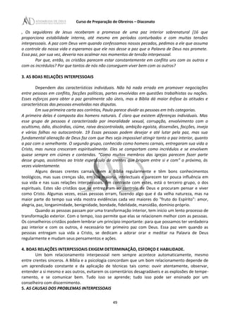 Curso de Preparação de Obreiros – Diaconato
, Os seguidores de Jesus receberam a promessa de uma paz interior sobrenatural [16 que
proporciona estabilidade interna, até mesmo em períodos conturbados e com muitas tensões
interpessoais. A paz com Deus vem quando confessamos nossos pecados, pedimos a ele que assuma
o controle da nossa vida e esperamos que ele nos desse a paz que a Palavra de Deus nos promete.
Essa paz, por sua vez, deveria nos acalmar nos momentos de tensão interpessoal.
Por que, então, os cristãos parecem estar constantemente em conflito uns com os outros e
com os incrédulos? Por que tantos de nós não conseguem viver bem com os outros?
3. AS BOAS RELAÇÕES INTERPESSOAIS
Dependem das características individuais. Não há nada errado em promover negociações
entre pessoas em conflito, facções políticas, partes envolvidas em questões trabalhistas ou nações.
Esses esforços para obter a paz geralmente são úteis, mas a Bíblia dá maior ênfase às atitudes e
características das pessoas envolvidas nas disputas.
Em sua primeira carta aos coríntios, Paulo parece dividir as pessoas em três categorias.
A primeira delas é composta dos homens naturais. É claro que existem diferenças individuais. Mas
esse grupo de pessoas é caracterizado por imoralidade sexual, corrupção, envolvimento com o
ocultismo, ódio, discórdias, ciúme, raiva descontrolada, ambição egoísta, dissensões, facções, inveja
e várias falhas no autocontrole. 19 Essas pessoas podem desejar e até lutar pela paz, mas sua
fundamental alienação de Deus faz com que lhes seja impossível atingir tanto a paz interior, quanto
a paz com o semelhante. O segundo grupo, conhecido como homens carnais, entregaram sua vida a
Cristo, mas nunca cresceram espiritualmente. Eles se comportam como incrédulos e se envolvem
quase sempre em ciúmes e contendas. “Como muitos membros das igrejas parecem fazer parte
desse grupo, assistimos ao triste espetáculo de crentes que brigam entre si e com” o próximo, às
vezes violentamente.
Alguns desses crentes carnais lêem a Bíblia regularmente e têm bons conhecimentos
teológicos, mas suas crenças são, em sua maioria, intelectuais e parecem ter pouca influência em
sua vida e nas suas relações interpessoais. Em contraste com estes, está o terceiro grupo, o dos
espirituais. Estes são cristãos que se entregaram ao controle de Deus e procuram pensar e viver
como Cristo. Algumas vezes, essas pessoas erram, fazendo algo que é da velha natureza, mas na
maior parte do tempo sua vida mostra evidências cada vez maiores do "fruto do Espírito": amor,
alegria, paz, longanimidade, benignidade, bondade, fidelidade, mansidão, domínio próprio.
Quando as pessoas passam por uma transformação interior, tem início um lento processo de
transformação exterior. Com o tempo, isso permite que elas se relacionem melhor com as pessoas.
Os conselheiros cristãos podem lembrar um princípio importante: para que possamos ter verdadeira
paz interior e com os outros, é necessário ter primeiro paz com Deus. Essa paz vem quando as
pessoas entregam sua vida a Cristo, se dedicam a adorar orar e meditar na Palavra de Deus
regularmente e mudam seus pensamentos e ações.
4. BOAS RELAÇÕES INTERPESSOAIS EXIGEM DETERMINAÇÃO, ESFORÇO E HABILIDADE.
Um bom relacionamento interpessoal nem sempre acontece automaticamente, mesmo
entre crentes sinceros. A Bíblia e a psicologia concordam que um bom relacionamento depende de
um aprendizado constante e da aplicação de técnicas tais como: ouvir atentamente, observar,
entender a si mesmo e aos outros, evitarem os comentários desagradáveis e as explosões de tempe-
ramento, e se comunicar bem. Tudo isso se aprende; tudo isso pode ser ensinado por um
conselheiro com discernimento.
5. AS CAUSAS DOS PROBLEMAS INTERPESSOAIS
49
 