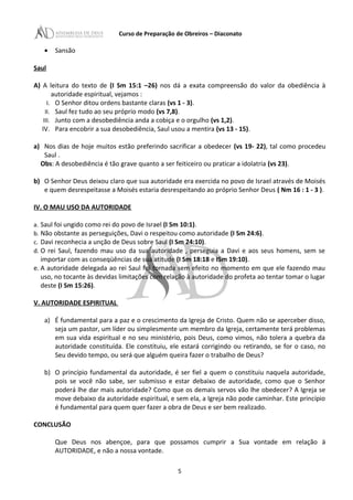 Curso de Preparação de Obreiros – Diaconato
• Sansão
Saul
A) A leitura do texto de (I Sm 15:1 –26) nos dá a exata compreensão do valor da obediência à
autoridade espiritual, vejamos :
I. O Senhor ditou ordens bastante claras (vs 1 - 3).
II. Saul fez tudo ao seu próprio modo (vs 7,8).
III. Junto com a desobediência anda a cobiça e o orgulho (vs 1,2).
IV. Para encobrir a sua desobediência, Saul usou a mentira (vs 13 - 15).
a) Nos dias de hoje muitos estão preferindo sacrificar a obedecer (vs 19- 22), tal como procedeu
Saul .
Obs: A desobediência é tão grave quanto a ser feiticeiro ou praticar a idolatria (vs 23).
b) O Senhor Deus deixou claro que sua autoridade era exercida no povo de Israel através de Moisés
e quem desrespeitasse a Moisés estaria desrespeitando ao próprio Senhor Deus ( Nm 16 : 1 - 3 ).
IV. O MAU USO DA AUTORIDADE
a. Saul foi ungido como rei do povo de Israel (I Sm 10:1).
b. Não obstante as perseguições, Davi o respeitou como autoridade (I Sm 24:6).
c. Davi reconhecia a unção de Deus sobre Saul (I Sm 24:10).
d. O rei Saul, fazendo mau uso da sua autoridade , perseguia a Davi e aos seus homens, sem se
importar com as conseqüências de sua atitude (I Sm 18:18 e ISm 19:10).
e. A autoridade delegada ao rei Saul foi tornada sem efeito no momento em que ele fazendo mau
uso, no tocante às devidas limitações com relação à autoridade do profeta ao tentar tomar o lugar
deste (I Sm 15:26).
V. AUTORIDADE ESPIRITUAL
a) É fundamental para a paz e o crescimento da Igreja de Cristo. Quem não se aperceber disso,
seja um pastor, um líder ou simplesmente um membro da Igreja, certamente terá problemas
em sua vida espiritual e no seu ministério, pois Deus, como vimos, não tolera a quebra da
autoridade constituída. Ele constituiu, ele estará corrigindo ou retirando, se for o caso, no
Seu devido tempo, ou será que alguém queira fazer o trabalho de Deus?
b) O princípio fundamental da autoridade, é ser fiel a quem o constituiu naquela autoridade,
pois se você não sabe, ser submisso e estar debaixo de autoridade, como que o Senhor
poderá lhe dar mais autoridade? Como que os demais servos vão lhe obedecer? A Igreja se
move debaixo da autoridade espiritual, e sem ela, a Igreja não pode caminhar. Este princípio
é fundamental para quem quer fazer a obra de Deus e ser bem realizado.
CONCLUSÃO
Que Deus nos abençoe, para que possamos cumprir a Sua vontade em relação ä
AUTORIDADE, e não a nossa vontade.
5
 