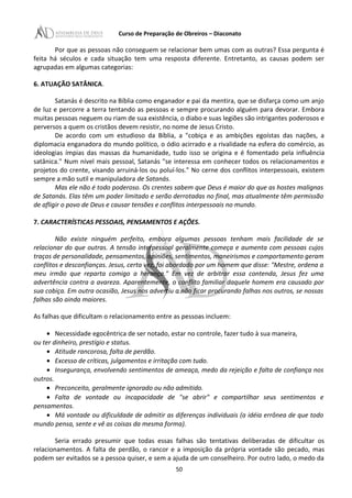 Curso de Preparação de Obreiros – Diaconato
Por que as pessoas não conseguem se relacionar bem umas com as outras? Essa pergunta é
feita há séculos e cada situação tem uma resposta diferente. Entretanto, as causas podem ser
agrupadas em algumas categorias:
6. ATUAÇÃO SATÂNICA.
Satanás é descrito na Bíblia como enganador e pai da mentira, que se disfarça como um anjo
de luz e percorre a terra tentando as pessoas e sempre procurando alguém para devorar. Embora
muitas pessoas neguem ou riam de sua existência, o diabo e suas legiões são intrigantes poderosos e
perversos a quem os cristãos devem resistir, no nome de Jesus Cristo.
De acordo com um estudioso da Bíblia, a "cobiça e as ambições egoístas das nações, a
diplomacia enganadora do mundo político, o ódio acirrado e a rivalidade na esfera do comércio, as
ideologias ímpias das massas da humanidade, tudo isso se origina e é fomentado pela influência
satânica." Num nível mais pessoal, Satanás "se interessa em conhecer todos os relacionamentos e
projetos do crente, visando arruiná-los ou poluí-los." No cerne dos conflitos interpessoais, existem
sempre a mão sutil e manipuladora de Satanás.
Mas ele não é todo poderoso. Os crentes sabem que Deus é maior do que as hostes malignas
de Satanás. Elas têm um poder limitado e serão derrotadas no final, mas atualmente têm permissão
de afligir o povo de Deus e causar tensões e conflitos interpessoais no mundo.
7. CARACTERÍSTICAS PESSOAIS, PENSAMENTOS E AÇÕES.
Não existe ninguém perfeito, embora algumas pessoas tenham mais facilidade de se
relacionar do que outras. A tensão interpessoal geralmente começa e aumenta com pessoas cujos
traços de personalidade, pensamentos, opiniões, sentimentos, maneirismos e comportamento geram
conflitos e desconfianças. Jesus, certa vez, foi abordado por um homem que disse: "Mestre, ordena a
meu irmão que reparta comigo a herança." Em vez de arbitrar essa contenda, Jesus fez uma
advertência contra a avareza. Aparentemente, o conflito familiar daquele homem era causado por
sua cobiça. Em outra ocasião, Jesus nos advertiu a não ficar procurando falhas nos outros, se nossas
falhas são ainda maiores.
As falhas que dificultam o relacionamento entre as pessoas incluem:
• Necessidade egocêntrica de ser notado, estar no controle, fazer tudo à sua maneira,
ou ter dinheiro, prestígio e status.
• Atitude rancorosa, falta de perdão.
• Excesso de críticas, julgamentos e irritação com tudo.
• Insegurança, envolvendo sentimentos de ameaça, medo da rejeição e falta de confiança nos
outros.
• Preconceito, geralmente ignorado ou não admitido.
• Falta de vontade ou incapacidade de "se abrir" e compartilhar seus sentimentos e
pensamentos.
• Má vontade ou dificuldade de admitir as diferenças individuais (a idéia errônea de que todo
mundo pensa, sente e vê as coisas da mesma forma).
Seria errado presumir que todas essas falhas são tentativas deliberadas de dificultar os
relacionamentos. A falta de perdão, o rancor e a imposição da própria vontade são pecado, mas
podem ser evitados se a pessoa quiser, e sem a ajuda de um conselheiro. Por outro lado, o medo da
50
 