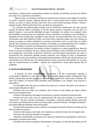 Curso de Preparação de Obreiros – Diaconato
intimidade, a timidez inata e a desconfiança podem ser atitudes entranhadas, que são mais difíceis
de mudar sem a ajuda de um conselheiro.
Algumas vezes, no entanto, as pessoas se comportam de uma forma cujo objetivo é controlar
os outros e provocar tensões. Algumas pessoas têm a crença errônea que a melhor maneira de
motivar os outros é colocar pressão sobre eles. Essa é uma filosofia que gera tensão e manda o
seguinte recado: "Minha tarefa não é ficar com úlceras; é provocá-las".
Um consultor de administração perceber que os problemas interpessoais são mais comuns
quando há pessoas difíceis envolvidas. O número dessas pessoas é pequeno, mas elas têm um
grande impacto e uma grande habilidade de gerar frustrações nos outros. Essa categoria inclui
personalidades abrasivas que são arrogantes, cínicas, insensíveis, intimidantes e com tendência a
explosões de raiva quando não conseguem o que querem. Um pouco diferentes são os que vivem
reclamando e que vêem defeito em tudo, mas nunca fazem nada para acabar com seus motivos de
queixa, ou porque se sentem impotentes, ou porque não querem causa, ou com Deus, ou, então,
quando não cumprimos uma promessa, estamos, na verdade, nos comprometendo com a solidão, a
falta de intimidade, o fracasso nas áreas pessoais e várias outras tensões e frustrações.
A falta de compromisso nem sempre se deve à preguiça ou a valores egocêntricos. Algumas
vezes, as pessoas se esquecem de seus compromissos anteriores, ficam envolvidas com outra coisa,
ou se perguntam, mais tarde, se deveriam mesmo ter assumido aquele compromisso. ÀJ; vezes, o
compromisso fica seriamente abalado quando confiamos num cônjuge ou sócio e descobrimos
depois que ele traiu nossa confiança. Uma equipe de pesquisadores afirma que não deveríamos nos
surpreender com o fato de que "um relacionamento no qual os parceiros não confiam um no outro
seja um relacionamento em conflito". Assumir um compromisso é muito difícil quando não há
confiança.
8. FALHA NA COMUNICAÇÃO.
A essência do' bom relacionamento interpessoal é a boa comunicação. Quando a
comunicação é deficiente ou está em vias de ser interrompida, surgem tensões interpessoais. Mas
mesmo quando duas pessoas querem se comunicar pode haver várias razões para o fracasso. No
nível mais simples, um emissor tenta transmitir uma mensagem a um receptor. Esse processo é
obstruído se:
• A mensagem não está clara na mente do emissor (se o emissor não pensa com clareza, a
comunicação não pode ser clara).
• Emissor está com medo, tem vergonha, não é sincero ou não deseja, por algum motivo,
enviar uma mensagem clara.
• Emissor não expressa a mensagem com palavras ou gestos claramente compreensíveis.
• Emissor diz uma coisa, mas seu comportamento diz outra (por exemplo, se o emissor diz
"estou triste", mas fica sorrindo e brincando, a mensagem é confusa). Quando dizemos uma coisa
com a boca, mas demonstramos outra com nossas ações, estamos enviando "mensagens ambíguas",
que podem dificultar bastante a boa comunicação.
• Emissor fala muito baixo, grita ou distorce a mensagem de alguma maneira, de modo que ela
não é enviada com clareza.
• Emissor está inseguro, com medo, com vergonha ou reluta em enviar uma mensagem clara.
• Receptor não consegue entender a·mensagem.
• Receptor está distraído ou não quer ouvir, talvez por desinteresse, desconfiança, medo de ser
persuadido, ou alguma outra razão.
• Receptor acrescenta sua própria interpretação à mensagem, ou deixa de lado idéias que lhe
51
 