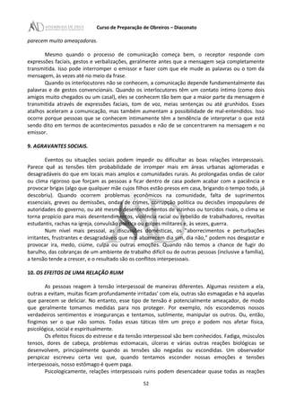 Curso de Preparação de Obreiros – Diaconato
parecem muito ameaçadoras.
Mesmo quando o processo de comunicação começa bem, o receptor responde com
expressões faciais, gestos e verbalizações, geralmente antes que a mensagem seja completamente
transmitida. Isso pode interromper o emissor e fazer com que ele mude as palavras ou o tom da
mensagem, às vezes até no meio da frase.
Quando os interlocutores não se conhecem, a comunicação depende fundamentalmente das
palavras e de gestos convencionais. Quando os interlocutores têm um contato íntimo (como dois
amigos muito chegados ou um casal), eles se conhecem tão bem que a maior parte da mensagem é
transmitida através de expressões faciais, tom de voz, meias sentenças ou até grunhidos. Esses
atalhos aceleram a comunicação, mas também aumentam a possibilidade de mal-entendidos. Isso
ocorre porque pessoas que se conhecem intimamente têm a tendência de interpretar o que está
sendo dito em termos de acontecimentos passados e não de se concentrarem na mensagem e no
emissor.
9. AGRAVANTES SOCIAIS.
Eventos ou situações sociais podem impedir ou dificultar as boas relações interpessoais.
Parece quê as tensões têm probabilidade de irromper mais em áreas urbanas aglomeradas e
desagradáveis do que em locais mais amplos e comunidades rurais. As prolongadas ondas de calor
ou clima rigoroso que forçam as pessoas a ficar dentro de casa podem acabar com a paciência e
provocar brigas (algo que qualquer mãe cujos filhos estão presos em casa, brigando o tempo todo, já
descobriu). Quando ocorrem problemas econômicos na comunidade, falta de suprimentos
essenciais, greves ou demissões, ondas de crimes, corrupção política ou decisões impopulares de
autoridades do governo, ou até mesmo desentendimentos de vizinhos ou torcidos rivais, o clima se
torna propício para mais desentendimentos, violência racial ou rebelião de trabalhadores, revoltas
estudantis, rachas na igreja, convulsão política ou golpes militares e, às vezes, guerra.
Num nível mais pessoal, as discussões domésticas, os "aborrecimentos e perturbações
irritantes, frustrantes e desagradáveis que nos aborrecem dia sim, dia não,” podem nos desgastar e
provocar ira, medo, ciúme, culpa ou outras emoções. Quando não temos a chance de fugir do
barulho, das cobranças de um ambiente de trabalho difícil ou de outras pessoas (inclusive a família),
a tensão tende a crescer, e o resultado são os conflitos interpessoais.
10. OS EFEITOS DE UMA RELAÇÃO RUIM
As pessoas reagem à tensão interpessoal de maneiras diferentes. Algumas resistem a ela,
outras a evitam, muitas ficam profundamente irritadas' com ela, outras são esmagadas e há aquelas
que parecem se deliciar. No entanto, esse tipo de tensão é potencialmente ameaçador, de modo
que geralmente tomamos medidas para nos proteger. Por exemplo, nós escondemos nossos
verdadeiros sentimentos e inseguranças e tentamos, sutilmente, manipular os outros. Ou, então,
fingimos ser o que não somos. Todas essas táticas têm um preço e podem nos afetar física,
psicológica, social e espiritualmente.
Os efeitos físicos do estresse e da tensão interpessoal são bem conhecidos. Fadiga, músculos
tensos, dores de cabeça, problemas estomacais, úlceras e várias outras reações biológicas se
desenvolvem, principalmente quando as tensões são negadas ou escondidas. Um observador
perspicaz escreveu certa vez que, quando tentamos esconder nossas emoções e tensões
interpessoais, nosso estômago é quem paga.
Psicologicamente, relações interpessoais ruins podem desencadear quase todas as reações
52
 