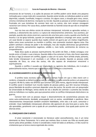 Curso de Preparação de Obreiros – Diaconato
emocionais do ser humano, e as ações de pessoas em conflito podem variar desde uma pequena
inclinação para o corpo mole até o assassinato. Quando existe tensão, os indivíduos podem se sentir
deprimido, culpado, humilhado, inseguro e ansioso. Em alguns casos, a situação gera raiva, rancor,
cinismo e tentativas de dominar, manipular ou revi dar. Quando as pessoas se sentem ameaçadas ou
frustradas em suas tentativas de conviver bem com os outros, elas nem sempre conseguem
raciocinar com clareza. Por causa disso, acabam dizendo ou fazendo coisas de que vão se arrepender
mais tarde.
Isso nos leva aos efeitos sociais do estresse interpessoal, incluindo as agressões verbais, a
violência, o afastamento dos outros e a ruptura de relacionamentos anteriores. Isso acontece, por
exemplo, quando dois sócios encerram a parceria de uma hora para a outra, quando uma família se
levanta e sai da igreja bufando, quando um empregado abandona o emprego sem avisar, quando
um casal decide se separar quando duas nações entram em guerra por um motivo insignificante.
Ações como essas aumentam ou mantêm o conflito, mas raramente resolvem alguma coisa. Elas
podem satisfazer o desejo de poder e de retaliação, mas são reações destrutivas que geralmente
geram sofrimento, pensamentos negativos, solidão e, mais tarde, sentimentos de remorso ou
arrependimento.
Nada disso ajuda as pessoas espiritualmente. No jardim do Éden, o Diabo conseguiu criar
tensão entre o Criador e suas criaturas. Quando Adão e Eva comeram o fruto, eles foram separados
de Deus e logo já estavam em conflito, jogado a culpa um no outro. Num sentido amplo, portanto,
toda tensão interpessoal é um resultado e um reflexo do pecado. Quando as pessoas estão
separadas de Deus, ou umas das outras, não são capazes de amadurecer emocional e
espiritualmente.
Quando o conflito é causado por imaturidade ou egoísmo dos indivíduos, ele é errado e
potencialmente nocivo, mesmo que a experiência possa estimular o crescimento.
10. O ACONSELHAMENTO E AS RELAÇÕES INTERPESSOAIS
O profeta Isaías escreveu certa vez sobre o tempo futuro em que o lobo viverá com o
cordeiro, o leopardo se deitará junto ao cabrito, o bezerro e o leão comerão juntos e um pequenino
os guiará. 40 Até lá, todos nós teremos que conviver com, pelo menos, alguma tensão interpessoal.
O conflito social é inevitável num mundo repleto de pessoas pobres, que têm recursos limitados,
pouca liberdade de escolha e precisam depender umas das outras. De acordo com um pesquisador
da Universidade de Michigan, temos diante de nós o desafio de controlar o aumento das tensões
entre os indivíduos e as nações, para que possamos evitar os conflitos interpessoais destrutivos e as
guerras.
Conviver bem com as pessoas requer o desenvolvimento de características pessoais tais
como auto-conhecimento, bondade, preocupação com os outros, sensibilidade e paciência. Bons
relacionamentos interpessoais também envolvem habilidades, entre elas a de ouvir, comunicar e
entender. Essas habilidades interpessoais eficientes não aparecem de uma hora para a outra. Elas
são aprendidas, geralmente com a ajuda de um conselheiro paciente. Essa ajuda pode ocorrer em
diversas áreas.
11. COMEÇANDO COM O BÁSICO.
O amor raramente é mencionado na literatura sobre aconselhamento, mas é um tema
dominante no Novo Testamento. Foi o amor que motivou Deus a enviar seu Filho ao mundo para
morrer pelas almas perdidas. O amor é considerado o maior de todos os atributos, e é tão crucial no
cristianismo que se torna a marca registrada dos crentes.
53
 
