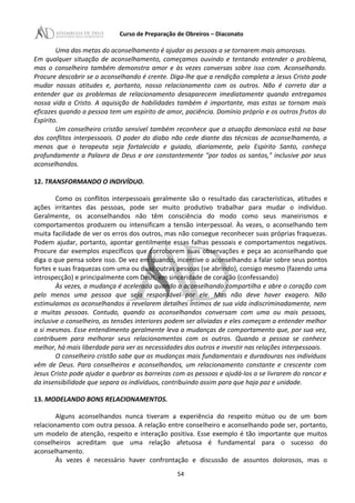 Curso de Preparação de Obreiros – Diaconato
Uma das metas do aconselhamento é ajudar as pessoas a se tornarem mais amorosas.
Em qualquer situação de aconselhamento, começamos ouvindo e tentando entender o problema,
mas o conselheiro também demonstra amor e às vezes conversas sobre isso com. Aconselhando.
Procure descobrir se o aconselhando é crente. Diga-lhe que a rendição completa a Jesus Cristo pode
mudar nossas atitudes e, portanto, nosso relacionamento com os outros. Não é correto dar a
entender que os problemas de relacionamento desaparecem imediatamente quando entregamos
nossa vida a Cristo. A aquisição de habilidades também é importante, mas estas se tornam mais
eficazes quando a pessoa tem um espírito de amor, paciência. Domínio próprio e os outros frutos do
Espírito.
Um conselheiro cristão sensível também reconhece que a atuação demoníaca está na base
dos conflitos interpessoais. O poder do diabo não cede diante das técnicas de aconselhamento, a
menos que o terapeuta seja fortalecido e guiado, diariamente, pelo Espírito Santo, conheça
profundamente a Palavra de Deus e ore constantemente "por todos os santos," inclusive por seus
aconselhandos.
12. TRANSFORMANDO O INDIVÍDUO.
Como os conflitos interpessoais geralmente são o resultado das características, atitudes e
ações irritantes das pessoas, pode ser muito produtivo trabalhar para mudar o indivíduo.
Geralmente, os aconselhandos não têm consciência do modo como seus maneirismos e
comportamentos produzem ou intensificam a tensão interpessoal. Às vezes, o aconselhando tem
muita facilidade de ver os erros dos outros, mas não consegue reconhecer suas próprias fraquezas.
Podem ajudar, portanto, apontar gentilmente essas falhas pessoais e comportamentos negativos.
Procure dar exemplos específicos que corroborem suas observações e peça ao aconselhando que
diga o que pensa sobre isso. De vez em quando, incentive o aconselhando a falar sobre seus pontos
fortes e suas fraquezas com uma ou duas outras pessoas (se abrindo), consigo mesmo (fazendo uma
introspecção) e principalmente com Deus, em sinceridade de coração (confessando)
Às vezes, a mudança é acelerada quando o aconselhando compartilha e abre o coração com
pelo menos uma pessoa que seja responsável por ele. Mas não deve haver exagero. Não
estimulamos os aconselhandos a revelarem detalhes Íntimos de sua vida indiscriminadamente, nem
a muitas pessoas. Contudo, quando os aconselhandos conversam com uma ou mais pessoas,
inclusive o conselheiro, as tensões interiores podem ser aliviadas e eles começam a entender melhor
a si mesmos. Esse entendimento geralmente leva a mudanças de comportamento que, por sua vez,
contribuem para melhorar seus relacionamentos com os outros. Quando a pessoa se conhece
melhor, há mais liberdade para ver as necessidades dos outros e investir nas relações interpessoais.
O conselheiro cristão sabe que as mudanças mais fundamentais e duradouras nos indivíduos
vêm de Deus. Para conselheiros e aconselhandos, um relacionamento constante e crescente com
Jesus Cristo pode ajudar a quebrar as barreiras com as pessoas e ajudá-Ios a se livrarem do rancor e
da insensibilidade que separa os indivíduos, contribuindo assim para que haja paz e unidade.
13. MODELANDO BONS RELACIONAMENTOS.
Alguns aconselhandos nunca tiveram a experiência do respeito mútuo ou de um bom
relacionamento com outra pessoa. A relação entre conselheiro e aconselhando pode ser, portanto,
um modelo de atenção, respeito e interação positiva. Esse exemplo é tão importante que muitos
conselheiros acreditam que uma relação afetuosa é fundamental para o sucesso do
aconselhamento.
Às vezes é necessário haver confrontação e discussão de assuntos dolorosos, mas o
54
 