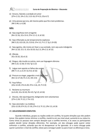 Curso de Preparação de Obreiros – Diaconato
o) Sincero, falando a verdade em amor
(2Tm 2.15; 1Pe 2.15; 3.15-16; Ef 4.15; 2Co 6.7)
p) Uma pessoa que ora, até mesmo pelos que lhe criam problemas.
(Mt 5.44; Lc 6.28)
NÃO:
a) Seja orgulhoso nem arrogante
(Rm 12.16; 1Co 13.4; 2Tm 3.1-2, 4; Jd 16)
b) Seja inflamado ou de temperamento explosivo
(Mt 5.22; G15.20, 23; C13.8; 1Tm 3.2; Tt 1.7; Tg 1.19-20)
c) Seja egoísta, não insista em fazer a sua vontade, nem seja auto-indulgente
(Rm 12.10; 15.1-3; 1Co 10.33; Fp 2.3; 2Pe 2.3; Jd 12)
d) Ofenda
(lCo 10.32; 2Co 6.3)
e) Xingue, não insulte os outros, nem use linguagem ofensiva
(Mt 5.22; 12.36; Cl 3.8; Tg 5.12)
f) Julgue nem aponte as falhas dos outros
(Mt 7.1-5; Lc 6.37; Fp 4.8; Jd 16)
g) Procure se vingar, pagando o mal com o mal
(Rm 12.17-20; lTs 5.15; 1Pe 3.9)
h) Faça fofoca
(2Co 12.20; 1Tm 6.20; 2Tm 2.16, 23; Tt 3.9)
i) Reclame ou murmure
(Jo 6.43; 1Co 10.10; lPe 4.9; Tg 5.9; Jd 16)
j) Discuta, não seja briguento, beligerante nem voluntarioso
(2Tm 2.24; Tt 3.2; 1 Tm 3.3)
k) Seja caluniado r ou maldoso
(2Co 12.20; Ef 4.31; CI 3.8; 2Tm 3.3; Tt 3.2; 2Pe 3.3; Jd 18.
17. SOLUCIONANDO CONFLITOS.
Quando indivíduos, grupos ou nações estão em conflito, há quatro direções que eles podem
tomar. Eles podem tentar eliminar o conflito, mantê-Io em seu nível atual, aumentá-Io ou reduzi-Io.
Como vimos às pessoas nem sempre desejam que o conflito termine, e às vezes os participantes
podem decidir tomar direções diferentes. Por exemplo, um dos cônjuges pode querer evitar
enfrentar o conflito, achando que ele irá desaparecer se for ignorado. Já o outro cônjuge pode
querer aumentar o nível do conflito, talvez para conseguir poder ou para trazer as diferenças à tona.
57
 